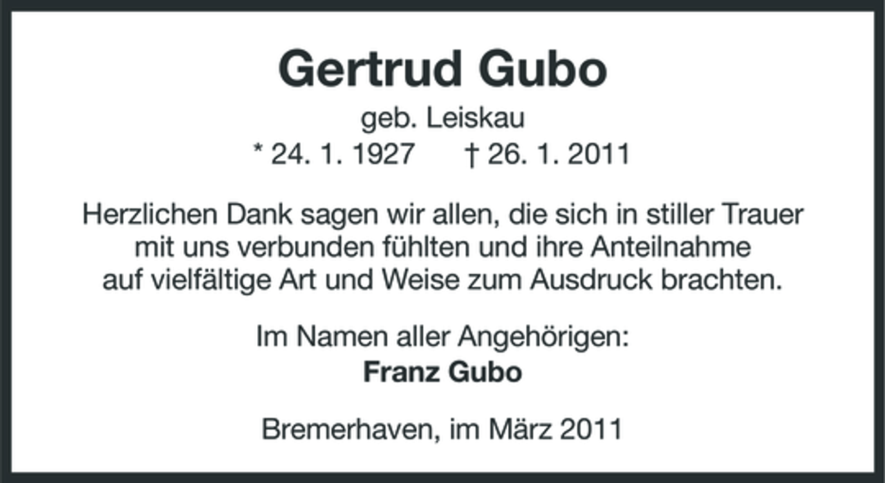 <p>Gertrud Gubo<br />geb. Leiskau * 24. 1. 1927 † 26. 1. 2011 Herzlichen Dank sagen wir allen, die sich in stiller Trauer mit uns verbunden fühlten und ihre Anteilnahme auf vielfältige Art und Weise zum Ausdruck brachten. Im Namen aller Angehörigen: Franz Gubo Bremerhaven, im März 2011</p>