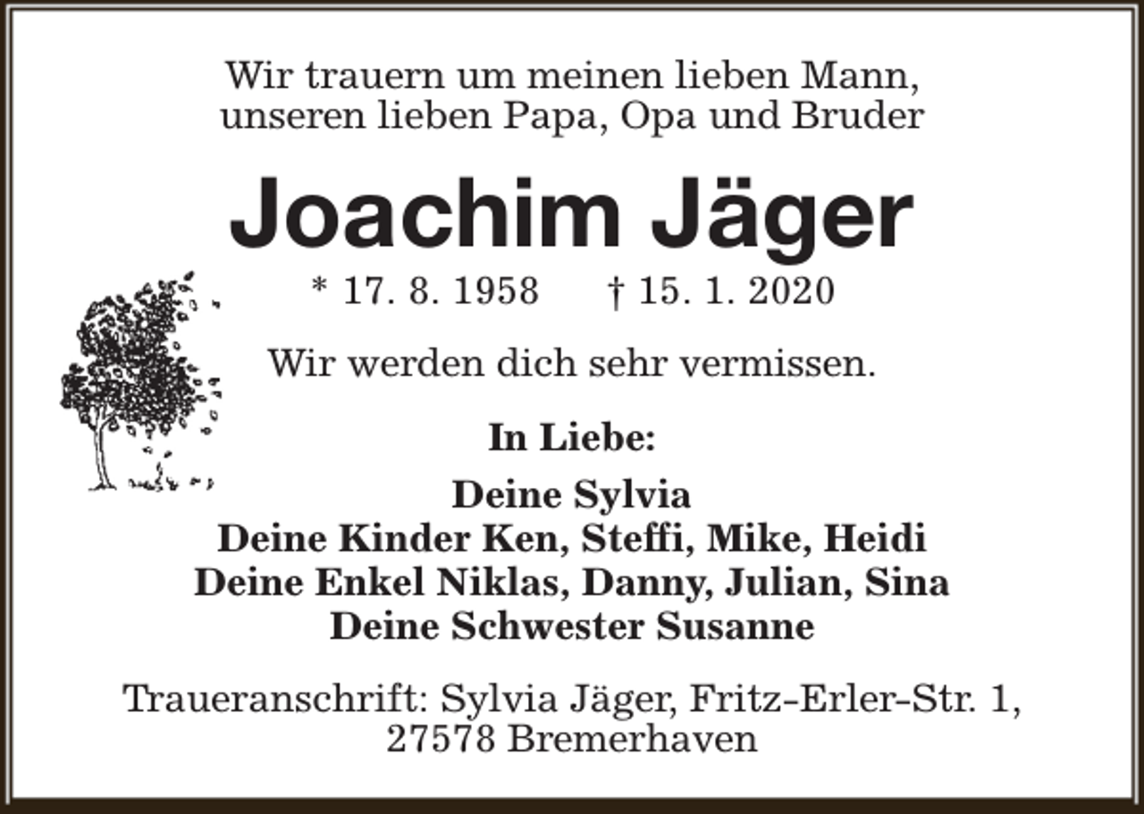 <p>Wir trauern um meinen lieben Mann,<br />unseren lieben Papa, Opa und Bruder</p><p>Joachim Jäger<br />* 17. 8. 1958</p><p>† 15. 1. 2020</p><p>Wir werden dich sehr vermissen.<br />In Liebe:<br />Deine Sylvia<br />Deine Kinder Ken, Steffi, Mike, Heidi<br />Deine Enkel Niklas, Danny, Julian, Sina<br />Deine Schwester Susanne<br />Traueranschrift: Sylvia Jäger, Fritz-Erler-Str. 1,<br />27578 Bremerhaven</p>