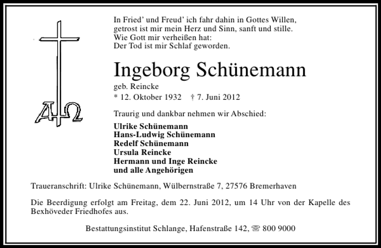 <p>In Fried’ und Freud’ ich fahr dahin in Gottes Willen,<br />getrost ist mir mein Herz und Sinn, sanft und stille.<br />Wie Gott mir verheißen hat:<br />Der Tod ist mir Schlaf geworden.</p><p>Ingeborg Schünemann</p><p>geb. Reincke<br />* 12. Oktober 1932</p><p>† 7. Juni 2012</p><p>Traurig und dankbar nehmen wir Abschied:<br />Ulrike Schünemann<br />Hans-Ludwig Schünemann<br />Redelf Schünemann<br />Ursula Reincke<br />Hermann und Inge Reincke<br />und alle Angehörigen<br />Traueranschrift: Ulrike Schünemann, Wülbernstraße 7, 27576 Bremerhaven<br />Die Beerdigung erfolgt am Freitag, dem 22. Juni 2012, um 14 Uhr von der Kapelle des<br />Bexhöveder Friedhofes aus.<br />Bestattungsinstitut Schlange, Hafenstraße 142, s 800 9000</p>