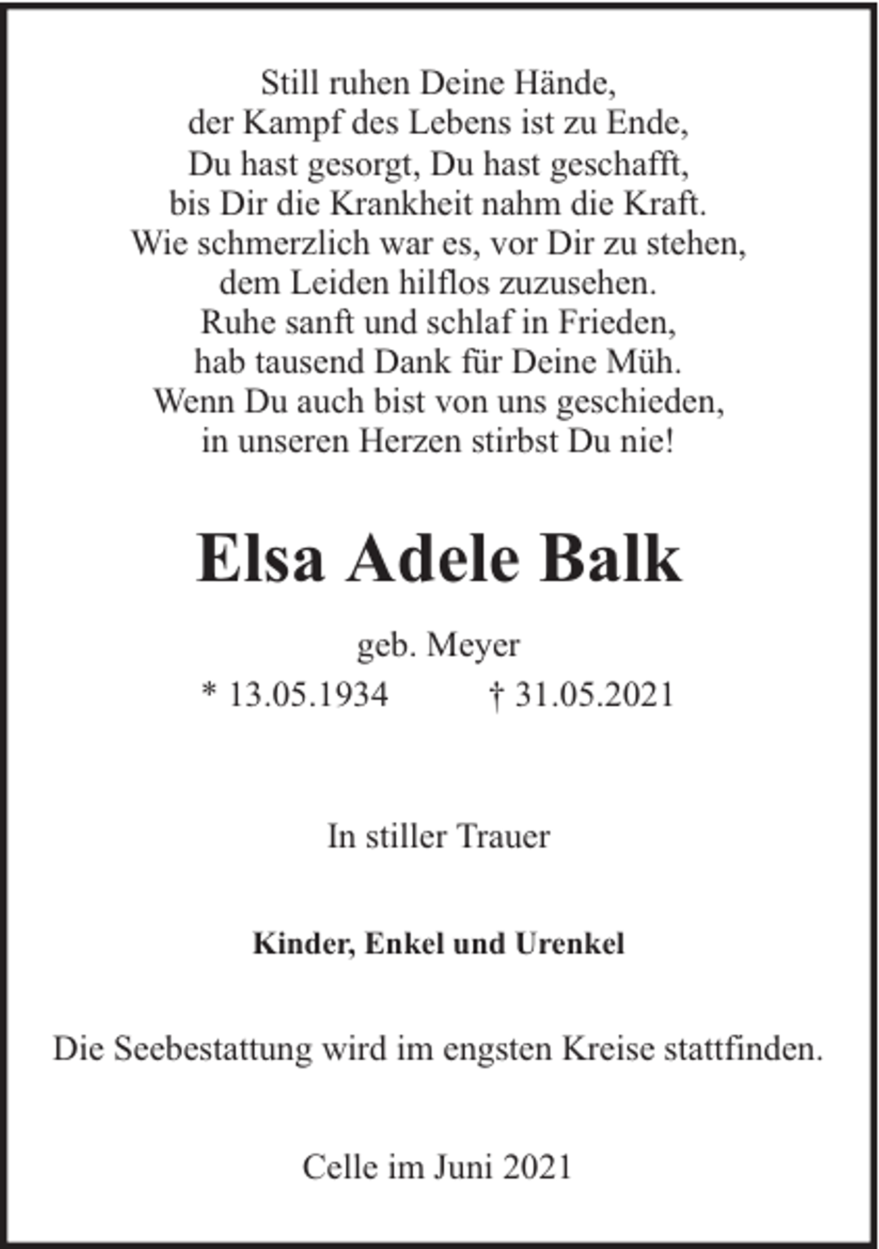 <p>Still ruhen Deine Hände,<br />der Kampf des Lebens ist zu Ende,<br />Du hast gesorgt, Du hast geschafft,<br />bis Dir die Krankheit nahm die Kraft.<br />Wie schmerzlich war es, vor Dir zu stehen,<br />dem Leiden hilflos zuzusehen.<br />Ruhe sanft und schlaf in Frieden,<br />hab tausend Dank für Deine Müh.<br />Wenn Du auch bist von uns geschieden,<br />in unseren Herzen stirbst Du nie!</p><p>Elsa Adele Balk<br />geb. Meyer<br />* 13.05.1934<br />† 31.05.2021</p><p>In stiller Trauer<br />Kinder, Enkel und Urenkel</p><p>Die Seebestattung wird im engsten Kreise stattfinden.<br />Celle im Juni 2021</p>
