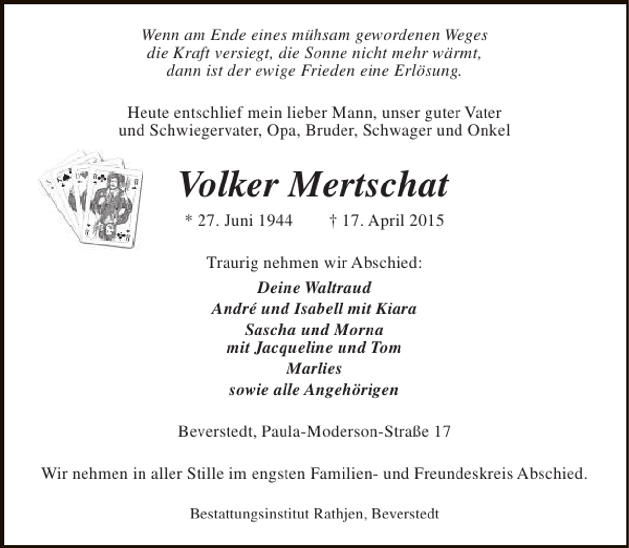 <p>Wenn am Ende eines mühsam gewordenen Weges<br />die Kraft versiegt, die Sonne nicht mehr wärmt,<br />dann ist der ewige Frieden eine Erlösung.<br />Heute entschlief mein lieber Mann, unser guter Vater<br />und Schwiegervater, Opa, Bruder, Schwager und Onkel</p>
<p>Volker Mertschat<br />* 27. Juni 1944</p>
<p>† 17. April 2015</p>
<p>Traurig nehmen wir Abschied:<br />Deine Waltraud<br />André und Isabell mit Kiara<br />Sascha und Morna<br />mit Jacqueline und Tom<br />Marlies<br />sowie alle Angehörigen<br />Beverstedt, Paula-Moderson-Straße 17<br />Wir nehmen in aller Stille im engsten Familien- und Freundeskreis Abschied.<br />Bestattungsinstitut Rathjen, Beverstedt</p>