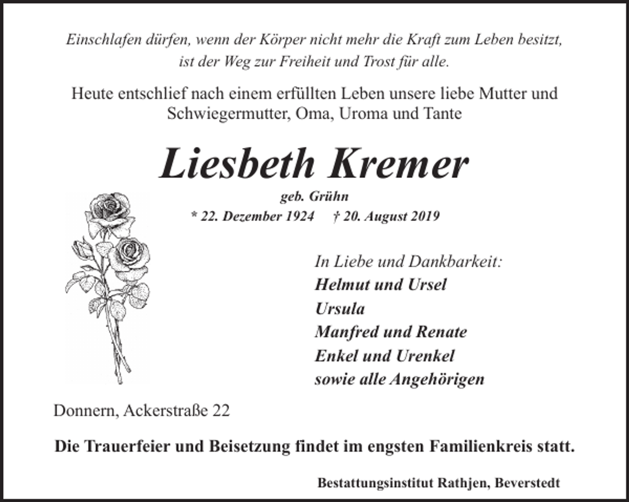 <p>Einschlafen dürfen, wenn der Körper nicht mehr die Kraft zum Leben besitzt,<br />ist der Weg zur Freiheit und Trost für alle.</p><p>Heute entschlief nach einem erfüllten Leben unsere liebe Mutter und<br />Schwiegermutter, Oma, Uroma und Tante</p><p>Liesbeth Kremer<br />geb. Grühn<br />* 22. Dezember 1924 † 20. August 2019</p><p>In Liebe und Dankbarkeit:<br />Helmut und Ursel<br />Ursula<br />Manfred und Renate<br />Enkel und Urenkel<br />sowie alle Angehörigen<br />Donnern, Ackerstraße 22<br />Die Trauerfeier und Beisetzung findet im engsten Familienkreis statt.<br />Bestattungsinstitut Rathjen, Beverstedt</p>