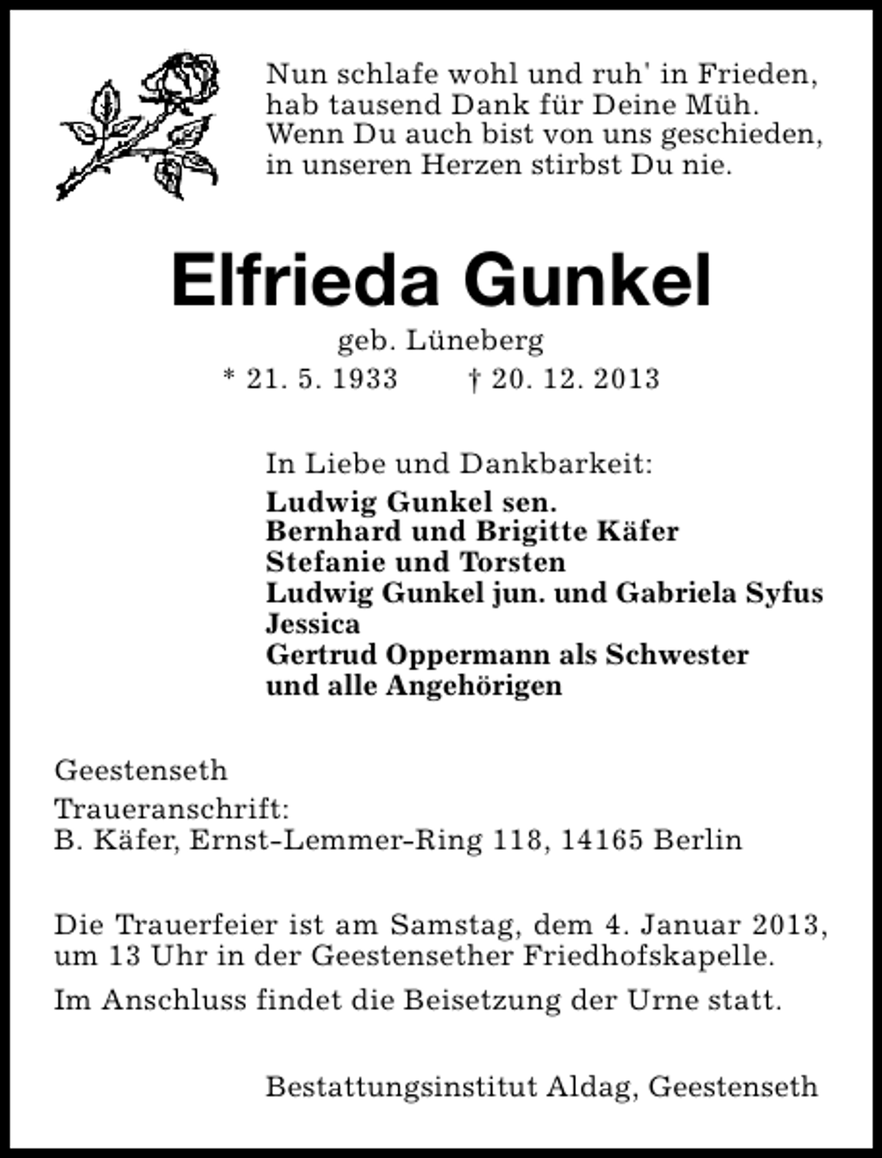 <p>Nun schlafe wohl und ruh' in Frieden,<br />hab tausend Dank für Deine Müh.<br />Wenn Du auch bist von uns geschieden,<br />in unseren Herzen stirbst Du nie.</p><p>Elfrieda Gunkel<br />geb. Lüneberg<br />* 21. 5. 1933<br />† 20. 12. 2013</p><p>In Liebe und Dankbarkeit:<br />Ludwig Gunkel sen.<br />Bernhard und Brigitte Käfer<br />Stefanie und Torsten<br />Ludwig Gunkel jun. und Gabriela Syfus<br />Jessica<br />Gertrud Oppermann als Schwester<br />und alle Angehörigen<br />Geestenseth<br />Traueranschrift:<br />B. Käfer, Ernst-Lemmer-Ring 118, 14165 Berlin<br />Die Trauerfeier ist am Samstag, dem 4. Januar 2013,<br />um 13 Uhr in der Geestensether Friedhofskapelle.<br />Im Anschluss findet die Beisetzung der Urne statt.<br />Bestattungsinstitut Aldag, Geestenseth</p>