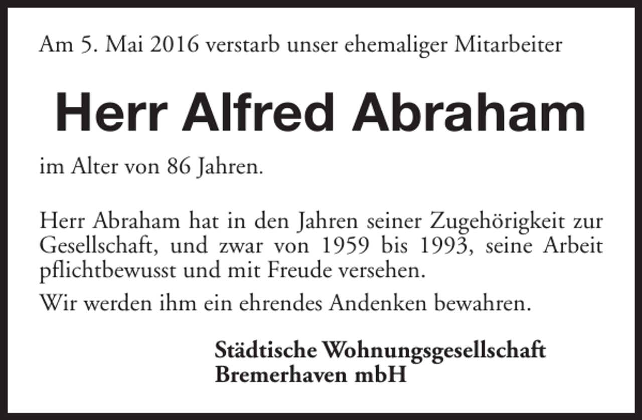 <p>Am 5. Mai 2016 verstarb unser ehemaliger Mitarbeiter</p><p>Herr Alfred Abraham<br />im Alter von 86 Jahren.<br />Herr Abraham hat in den Jahren seiner Zugehörigkeit zur<br />Gesellschaft, und zwar von 1959 bis 1993, seine Arbeit<br />pflichtbewusst und mit Freude versehen.<br />Wir werden ihm ein ehrendes Andenken bewahren.<br />Städtische Wohnungsgesellschaft<br />Bremerhaven mbH</p>