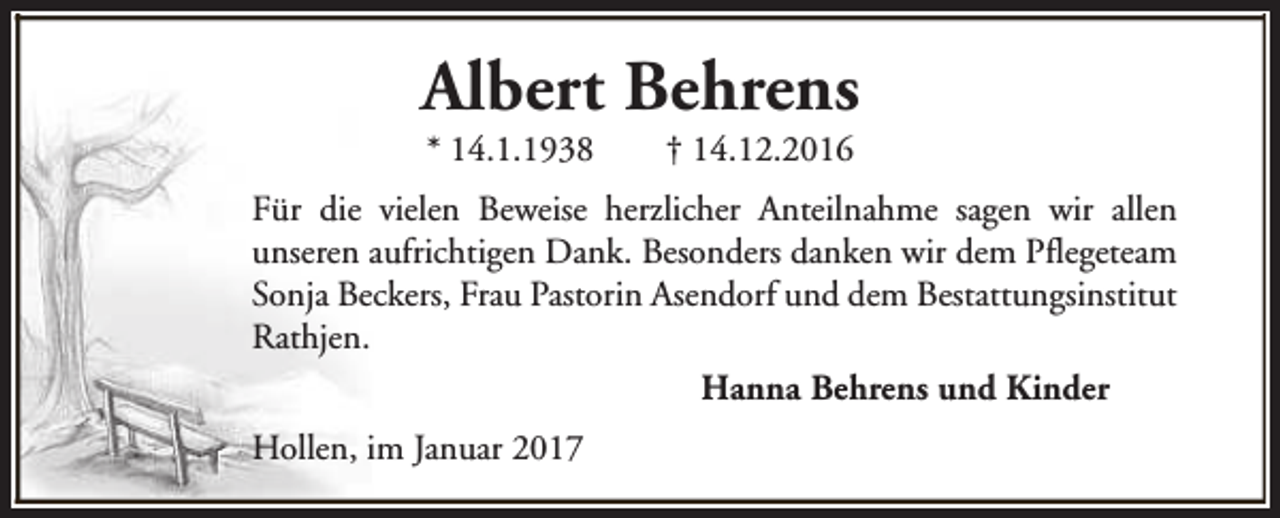 <p>Albert Behrens<br />* 14.1.1938</p><p>† 14.12.2016</p><p>Für die vielen Beweise herzlicher Anteilnahme sagen wir allen<br />unseren aufrichtigen Dank. Besonders danken wir dem Pflegeteam<br />Sonja Beckers, Frau Pastorin Asendorf und dem Bestattungsinstitut<br />Rathjen.<br />Hanna Behrens und Kinder<br />Hollen, im Januar 2017</p>