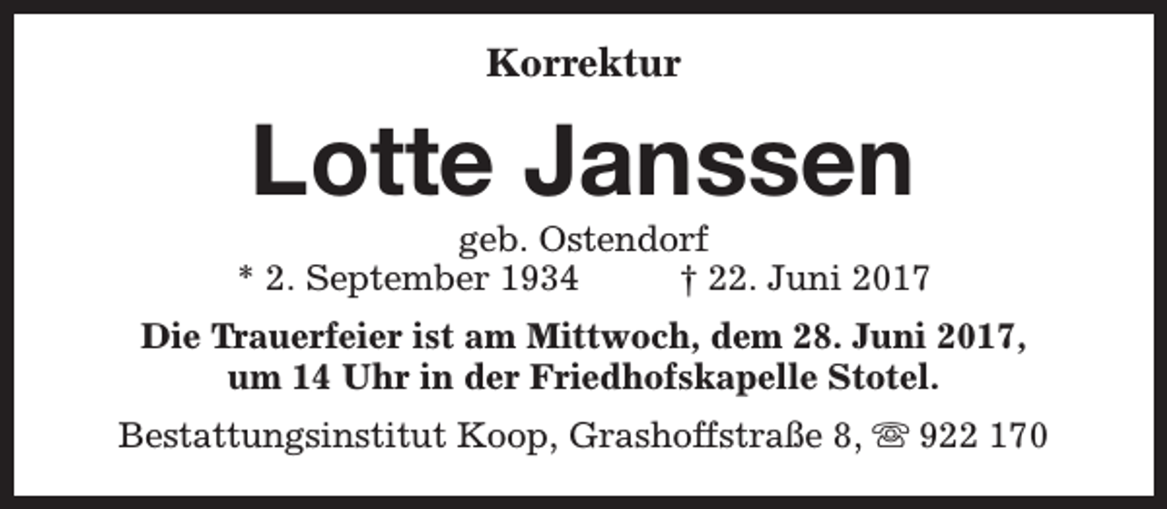 <p>Korrektur</p><p>Lotte Janssen</p><p>geb. Ostendorf<br />* 2. September 1934<br />† 22. Juni 2017<br />Die Trauerfeier ist am Mittwoch, dem 28. Juni 2017,<br />um 14 Uhr in der Friedhofskapelle Stotel.<br />Bestattungsinstitut Koop, Grashoffstraße 8, s 922 170</p>