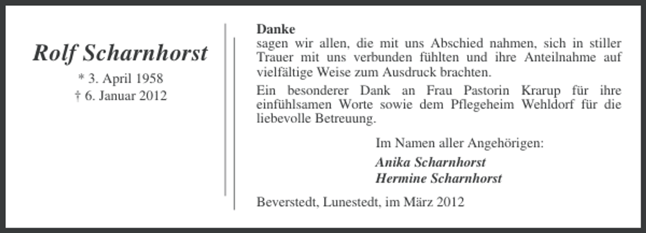 <p>Rolf Scharnhorst<br />* 3. April 1958<br />† 6. Januar 2012</p>
<p>Danke<br />sagen wir allen, die mit uns Abschied nahmen, sich in stiller<br />Trauer mit uns verbunden fühlten und ihre Anteilnahme auf<br />vielfältige Weise zum Ausdruck brachten.<br />Ein besonderer Dank an Frau Pastorin Krarup für ihre<br />einfühlsamen Worte sowie dem Pflegeheim Wehldorf für die<br />liebevolle Betreuung.<br />Im Namen aller Angehörigen:<br />Anika Scharnhorst<br />Hermine Scharnhorst<br />Beverstedt, Lunestedt, im März 2012</p>