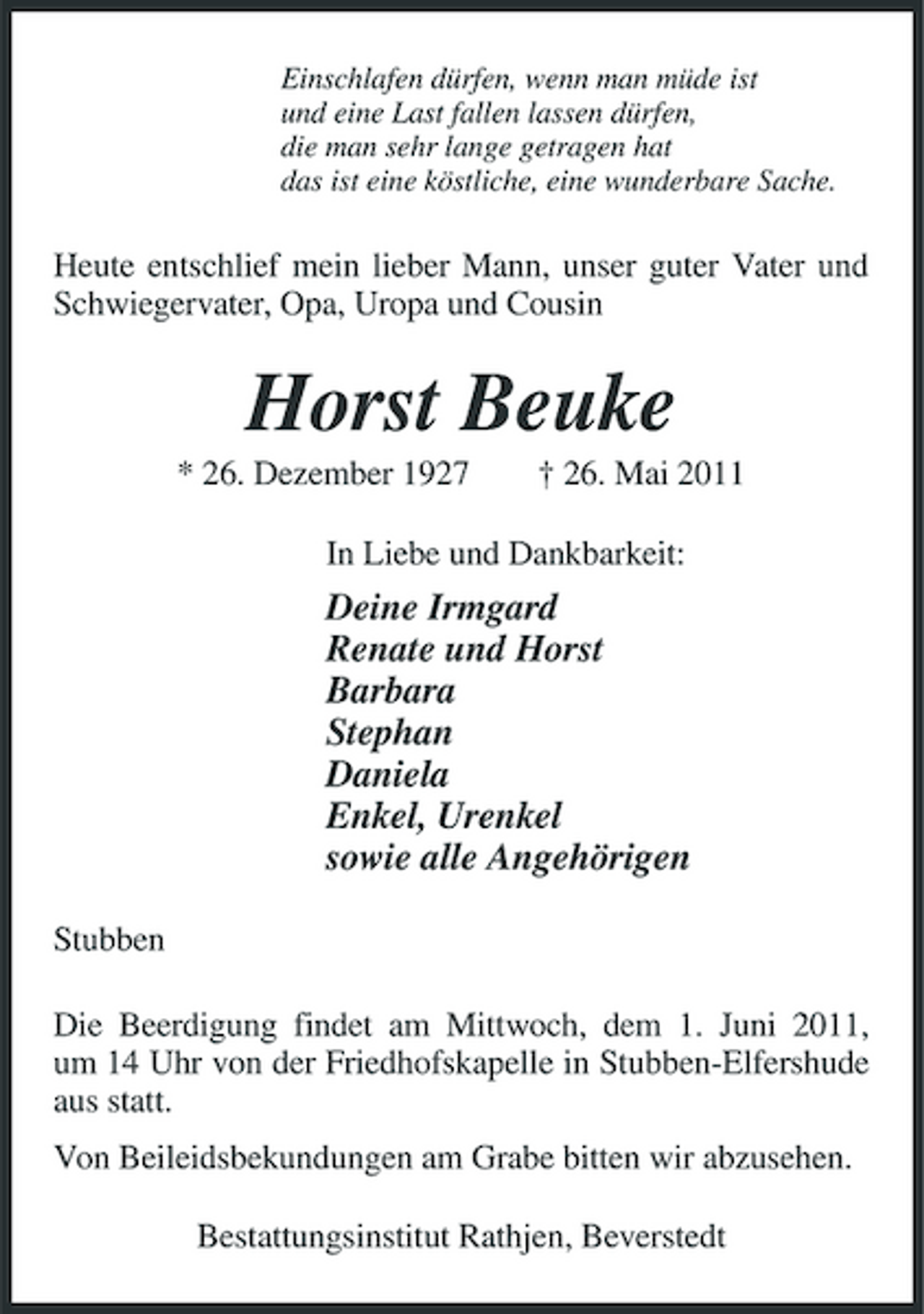 <p>Einschlafen dürfen, wenn man müde ist und eine Last fallen lassen dürfen, die man sehr lange getragen hat das ist eine köstliche, eine wunderbare Sache.</p><p>Heute entschlief mein lieber Mann, unser guter Vater und Schwiegervater, Opa, Uropa und Cousin</p><p>Horst Beuke<br />* 26. Dezember 1927 † 26. Mai 2011 In Liebe und Dankbarkeit:</p><p>Deine Irmgard Renate und Horst Barbara Stephan Daniela Enkel, Urenkel sowie alle Angehörigen<br />Stubben Die Beerdigung findet am Mittwoch, dem 1. Juni 2011, um 14 Uhr von der Friedhofskapelle in Stubben-Elfershude aus statt. Von Beileidsbekundungen am Grabe bitten wir abzusehen. Bestattungsinstitut Rathjen, Beverstedt</p>