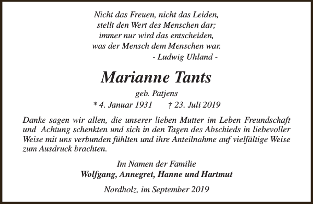 <p>Nicht das Freuen, nicht das Leiden,<br />stellt den Wert des Menschen dar;<br />immer nur wird das entscheiden,<br />was der Mensch dem Menschen war.<br />- Ludwig Uhland -</p><p>Marianne Tants</p><p>geb. Patjens<br />* 4. Januar 1931<br />† 23. Juli 2019<br />Danke sagen wir allen, die unserer lieben Mutter im Leben Freundschaft<br />und Achtung schenkten und sich in den Tagen des Abschieds in liebevoller<br />Weise mit uns verbunden fühlten und ihre Anteilnahme auf vielfältige Weise<br />zum Ausdruck brachten.<br />Im Namen der Familie<br />Wolfgang, Annegret, Hanne und Hartmut<br />Nordholz, im September 2019</p>