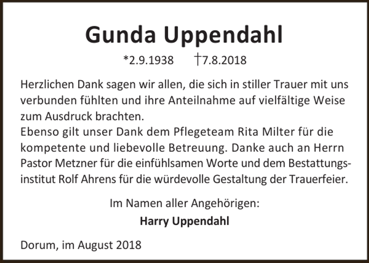 <p>Gunda Uppendahl<br />*2.9.1938</p><p>†7.8.2018</p><p>Herzlichen Dank sagen wir allen, die sich in stiller Trauer mit uns<br />verbunden fühlten und ihre Anteilnahme auf vielfältige Weise<br />zum Ausdruck brachten.<br />Ebenso gilt unser Dank dem Pflegeteam Rita Milter für die<br />kompetente und liebevolle Betreuung. Danke auch an Herrn<br />Pastor Metzner für die einfühlsamen Worte und dem Bestattungsinstitut Rolf Ahrens für die würdevolle Gestaltung der Trauerfeier.<br />Im Namen aller Angehörigen:<br />Harry Uppendahl<br />Dorum, im August 2018</p>