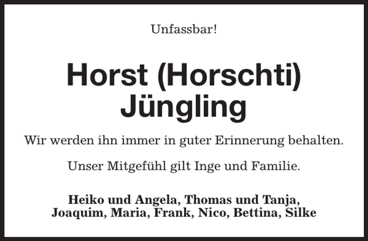 <p>Unfassbar!</p><p>Horst (Horschti)<br />Jüngling<br />Wir werden ihn immer in guter Erinnerung behalten.<br />Unser Mitgefühl gilt Inge und Familie.<br />Heiko und Angela, Thomas und Tanja,<br />Joaquim, Maria, Frank, Nico, Bettina, Silke</p>
