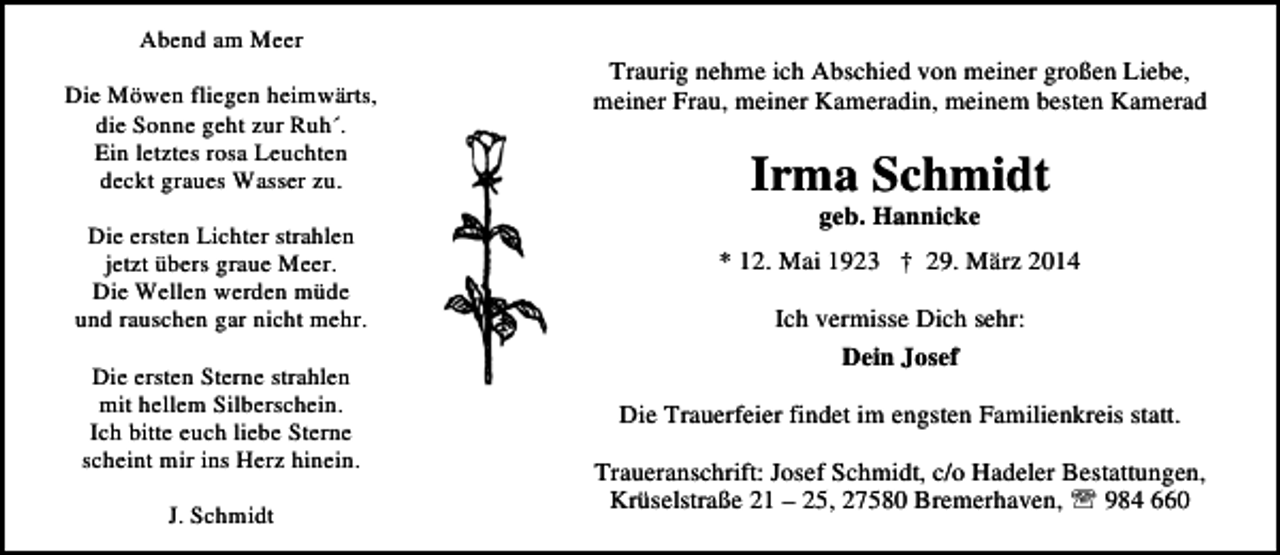 <p>Abend am Meer<br />Die Möwen fliegen heimwärts,<br />die Sonne geht zur Ruh´.<br />Ein letztes rosa Leuchten<br />deckt graues Wasser zu.<br />Die ersten Lichter strahlen<br />jetzt übers graue Meer.<br />Die Wellen werden müde<br />und rauschen gar nicht mehr.<br />Die ersten Sterne strahlen<br />mit hellem Silberschein.<br />Ich bitte euch liebe Sterne<br />scheint mir ins Herz hinein.<br />J. Schmidt</p><p>Traurig nehme ich Abschied von meiner großen Liebe,<br />meiner Frau, meiner Kameradin, meinem besten Kamerad</p><p>Irma Schmidt<br />geb. Hannicke</p><p>* 12. Mai 1923 † 29. März 2014<br />Ich vermisse Dich sehr:<br />Dein Josef<br />Die Trauerfeier findet im engsten Familienkreis statt.<br />Traueranschrift: Josef Schmidt, c/o Hadeler Bestattungen,<br />Krüselstraße 21 – 25, 27580 Bremerhaven, ℡ 984 660</p>