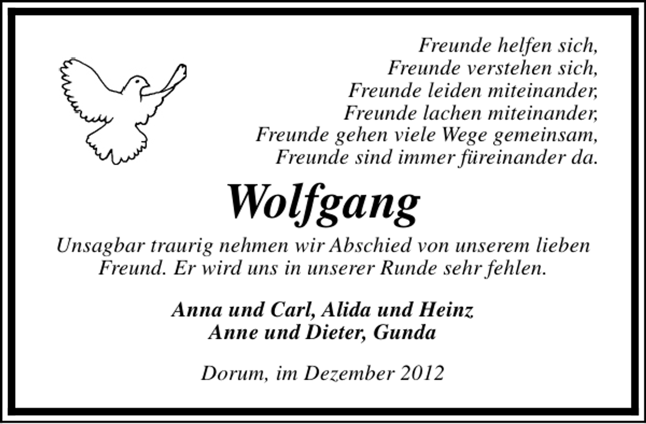<p>Freunde helfen sich,<br />Freunde verstehen sich,<br />Freunde leiden miteinander,<br />Freunde lachen miteinander,<br />Freunde gehen viele Wege gemeinsam,<br />Freunde sind immer füreinander da.</p><p>Wolfgang</p><p>Unsagbar traurig nehmen wir Abschied von unserem lieben<br />Freund. Er wird uns in unserer Runde sehr fehlen.<br />Anna und Carl, Alida und Heinz<br />Anne und Dieter, Gunda<br />Dorum, im Dezember 2012</p>