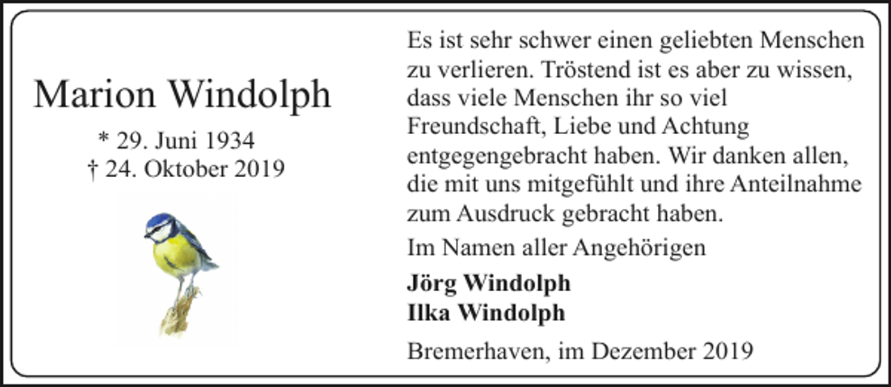 <p>Marion Windolph<br />* 29. Juni 1934<br />† 24. Oktober 2019</p><p>Es ist sehr schwer einen geliebten Menschen<br />zu verlieren. Tröstend ist es aber zu wissen,<br />dass viele Menschen ihr so viel<br />Freundschaft, Liebe und Achtung<br />entgegengebracht haben. Wir danken allen,<br />die mit uns mitgefühlt und ihre Anteilnahme<br />zum Ausdruck gebracht haben.<br />Im Namen aller Angehörigen<br />Jörg Windolph<br />Ilka Windolph<br />Bremerhaven, im Dezember 2019</p>