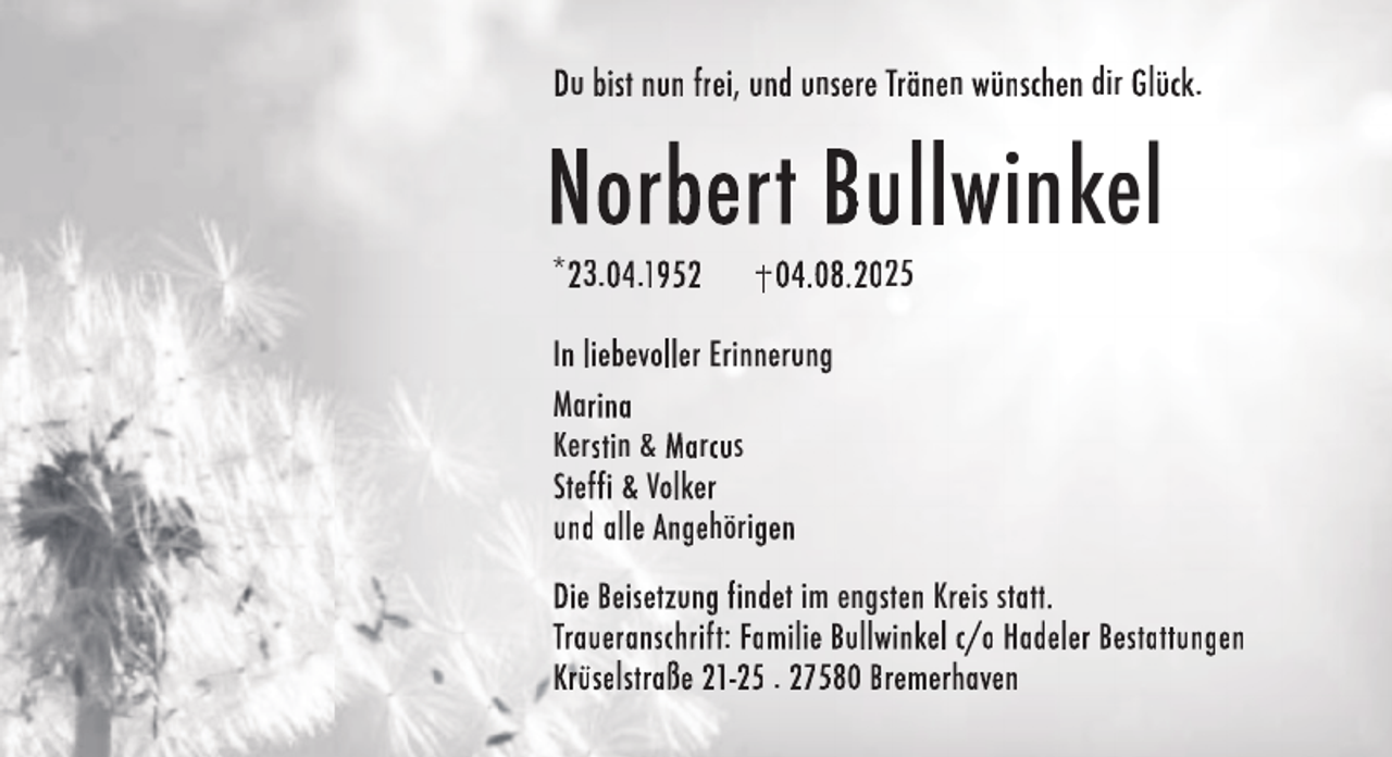 <p>Du bist nun frei, und unsere Tränen wünschen dir Glück.</p>
<p>Norbert Bullwinkel<br />*23.04.1952</p>
<p>04.08.2025</p>
<p>In liebevoller Erinnerung<br />Marina<br />Kerstin &amp; Marcus<br />Steffi &amp; Volker<br />und alle Angehörigen<br />Die Beisetzung findet im engsten Kreis statt.<br />Traueranschrift: Familie Bullwinkel c/o Hadeler Bestattungen<br />Krüselstraße 21-25 . 27580 Bremerhaven</p>