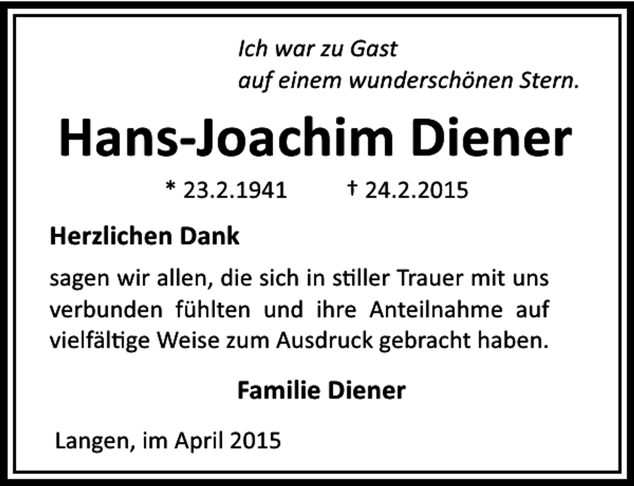 <p>Ich war zu Gast<br />auf einem wunderschönen Stern.</p><p>Hans-Joachim Diener<br />* 23.2.1941</p><p>† 24.2.2015</p><p>Herzlichen Dank<br />sagen wir allen, die sich in s ller Trauer mit uns<br />verbunden fühlten und ihre Anteilnahme auf<br />vielfäl ge Weise zum Ausdruck gebracht haben.</p><p>Familie Diener<br />Langen, im April 2015</p>