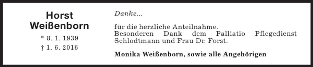 <p>Horst<br />Weißenborn<br />* 8. 1. 1939<br />† 1. 6. 2016</p><p>Danke...<br />für die herzliche Anteilnahme.<br />Besonderen Dank dem Palliatio<br />Schlodtmann und Frau Dr. Forst.</p><p>Pflegedienst</p><p>Monika Weißenborn, sowie alle Angehörigen</p>