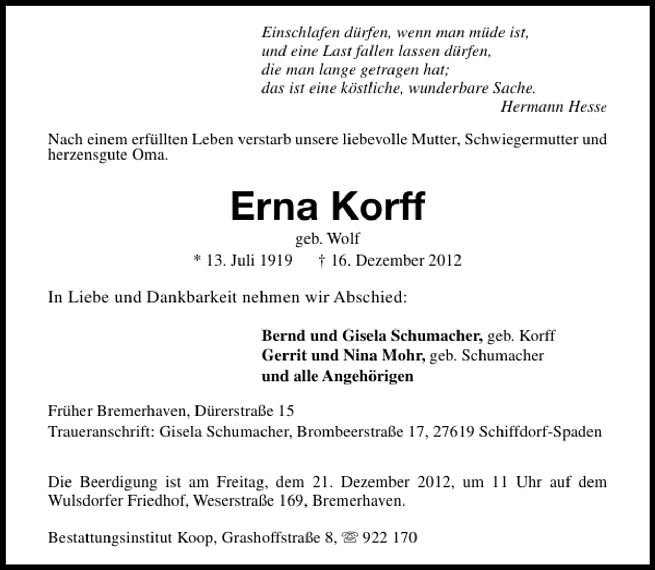 <p>Einschlafen dürfen, wenn man müde ist,<br />und eine Last fallen lassen dürfen,<br />die man lange getragen hat;<br />das ist eine köstliche, wunderbare Sache.<br />Hermann Hesse<br />Nach einem erfüllten Leben verstarb unsere liebevolle Mutter, Schwiegermutter und<br />herzensgute Oma.</p><p>Erna Korff<br />* 13. Juli 1919</p><p>geb. Wolf<br />† 16. Dezember 2012</p><p>In Liebe und Dankbarkeit nehmen wir Abschied:<br />Bernd und Gisela Schumacher, geb. Korff<br />Gerrit und Nina Mohr, geb. Schumacher<br />und alle Angehörigen<br />Früher Bremerhaven, Dürerstraße 15<br />Traueranschrift: Gisela Schumacher, Brombeerstraße 17, 27619 Schiffdorf-Spaden<br />Die Beerdigung ist am Freitag, dem 21. Dezember 2012, um 11 Uhr auf dem<br />Wulsdorfer Friedhof, Weserstraße 169, Bremerhaven.<br />Bestattungsinstitut Koop, Grashoffstraße 8, s 922 170</p>