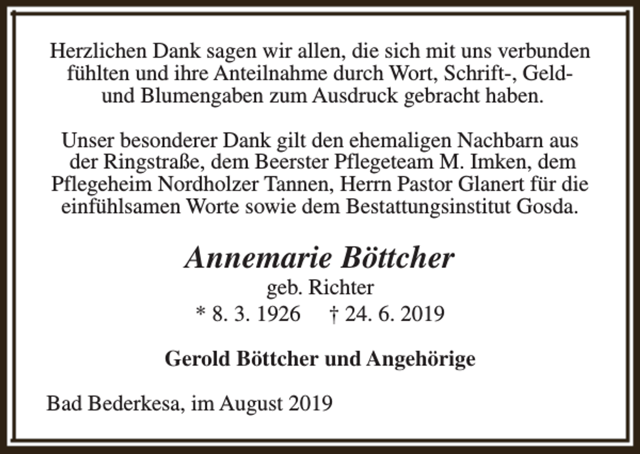 <p>Herzlichen Dank sagen wir allen, die sich mit uns verbunden<br />fühlten und ihre Anteilnahme durch Wort, Schrift-, Geldund Blumengaben zum Ausdruck gebracht haben.<br />Unser besonderer Dank gilt den ehemaligen Nachbarn aus<br />der Ringstraße, dem Beerster Pflegeteam M. Imken, dem<br />Pflegeheim Nordholzer Tannen, Herrn Pastor Glanert für die<br />einfühlsamen Worte sowie dem Bestattungsinstitut Gosda.</p><p>Annemarie Böttcher<br />geb. Richter<br />* 8. 3. 1926 † 24. 6. 2019</p><p>Gerold Böttcher und Angehörige<br />Bad Bederkesa, im August 2019</p>