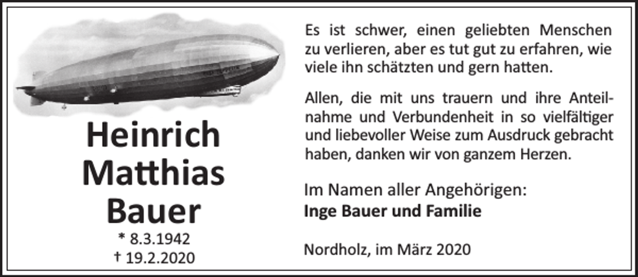 <p>Es ist schwer, einen geliebten Menschen<br />zu verlieren, aber es tut gut zu erfahren, wie<br />viele ihn schätzten und gern ha en.</p><p>Heinrich<br />Matthias<br />Bauer<br />* 8.3.1942<br />† 19.2.2020</p><p>Allen, die mit uns trauern und ihre Anteilnahme und Verbundenheit in so vielfäl ger<br />und liebevoller Weise zum Ausdruck gebracht<br />haben, danken wir von ganzem Herzen.</p><p>Im Namen aller Angehörigen:<br />Inge Bauer und Familie<br />Nordholz, im März 2020</p>