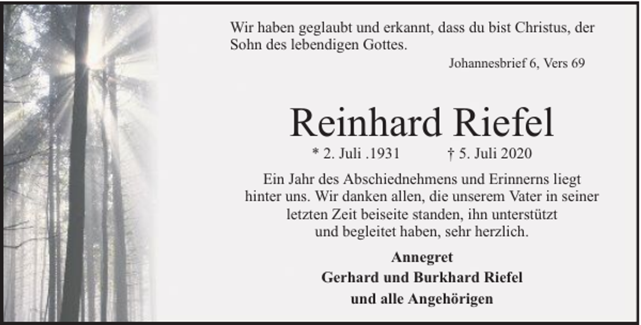<p>Wir haben geglaubt und erkannt, dass du bist Christus, der<br />Sohn des lebendigen Gottes.<br />Johannesbrief 6, Vers 69</p><p>Reinhard Riefel<br />* 2. Juli .1931</p><p>† 5. Juli 2020</p><p>Ein Jahr des Abschiednehmens und Erinnerns liegt<br />hinter uns. Wir danken allen, die unserem Vater in seiner<br />letzten Zeit beiseite standen, ihn unterstützt<br />und begleitet haben, sehr herzlich.<br />Annegret<br />Gerhard und Burkhard Riefel<br />und alle Angehörigen</p>