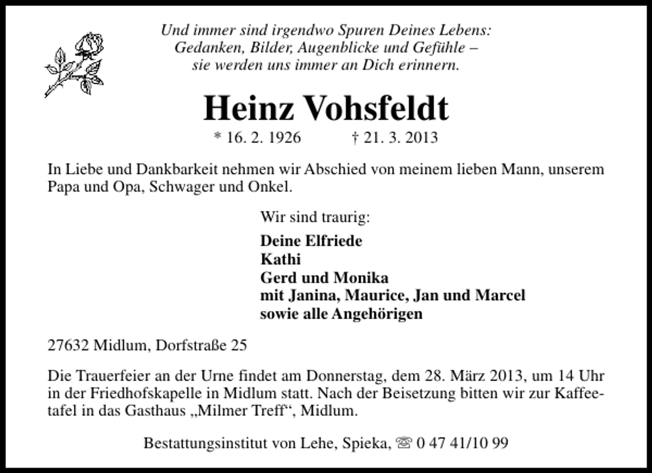 <p>Und immer sind irgendwo Spuren Deines Lebens:<br />Gedanken, Bilder, Augenblicke und Gefühle –<br />sie werden uns immer an Dich erinnern.</p>
<p>Heinz Vohsfeldt<br />* 16. 2. 1926</p>
<p>† 21. 3. 2013</p>
<p>In Liebe und Dankbarkeit nehmen wir Abschied von meinem lieben Mann, unserem<br />Papa und Opa, Schwager und Onkel.<br />Wir sind traurig:<br />Deine Elfriede<br />Kathi<br />Gerd und Monika<br />mit Janina, Maurice, Jan und Marcel<br />sowie alle Angehörigen<br />27632 Midlum, Dorfstraße 25<br />Die Trauerfeier an der Urne findet am Donnerstag, dem 28. März 2013, um 14 Uhr<br />in der Friedhofskapelle in Midlum statt. Nach der Beisetzung bitten wir zur Kaffeetafel in das Gasthaus „Milmer Treff“, Midlum.<br />Bestattungsinstitut von Lehe, Spieka, s 0 47 41/10 99</p>