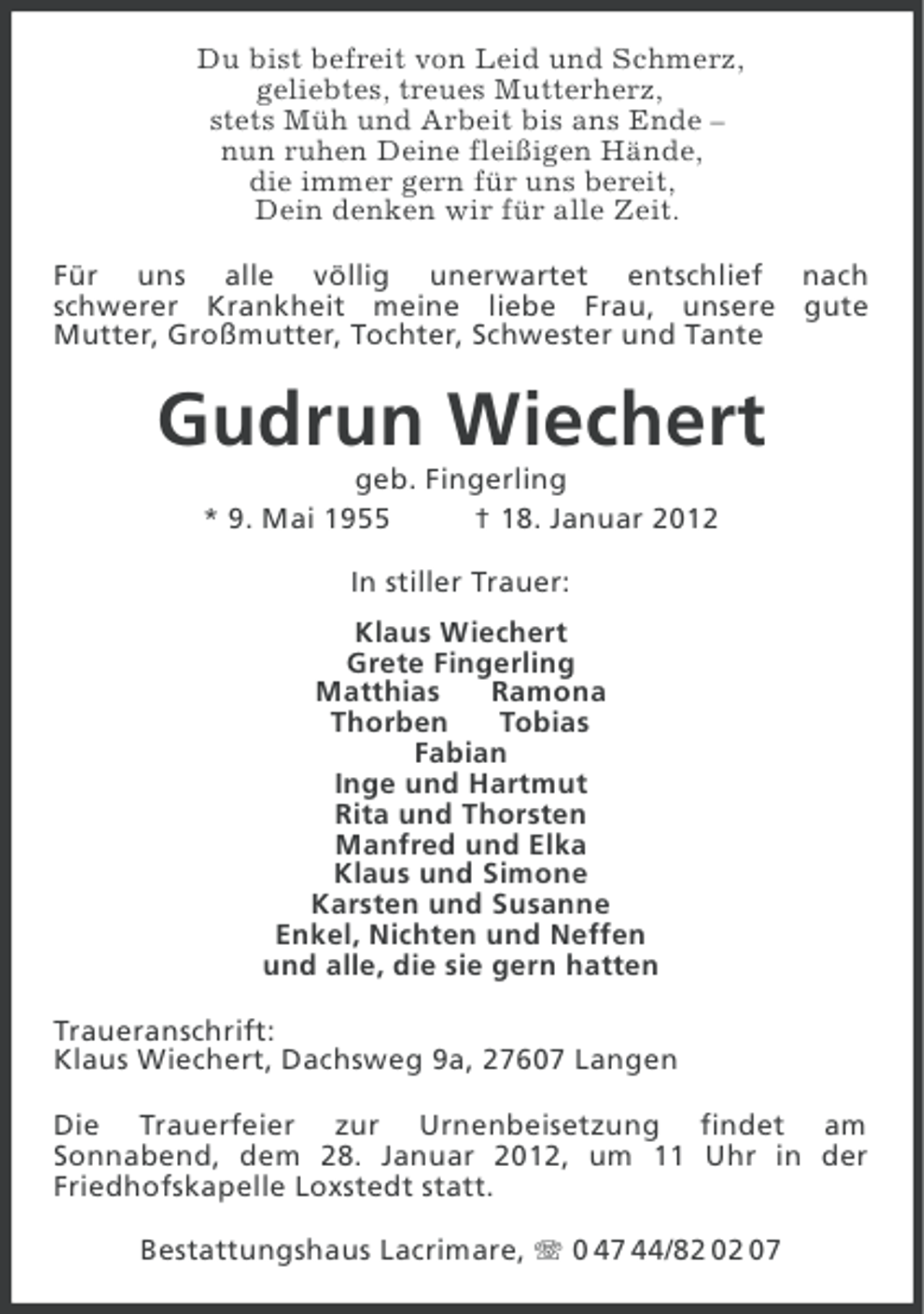 <p>Du bist befreit von Leid und Schmerz,<br />geliebtes, treues Mutterherz,<br />stets Müh und Arbeit bis ans Ende –<br />nun ruhen Deine fleißigen Hände,<br />die immer gern für uns bereit,<br />Dein denken wir für alle Zeit.<br />Für uns alle völlig unerwartet entschlief nach<br />schwerer Krankheit meine liebe Frau, unsere gute<br />Mutter, Großmutter, Tochter, Schwester und Tante</p><p>Gudrun Wiechert<br />geb. Fingerling<br />* 9. Mai 1955<br />† 18. Januar 2012<br />In stiller Trauer:<br />Klaus Wiechert<br />Grete Fingerling<br />Matthias<br />Ramona<br />Thorben<br />Tobias<br />Fabian<br />Inge und Hartmut<br />Rita und Thorsten<br />Manfred und Elka<br />Klaus und Simone<br />Karsten und Susanne<br />Enkel, Nichten und Neffen<br />und alle, die sie gern hatten<br />Traueranschrift:<br />Klaus Wiechert, Dachsweg 9a, 27607 Langen<br />Die Trauerfeier zur Urnenbeisetzung findet am<br />Sonnabend, dem 28. Januar 2012, um 11 Uhr in der<br />Friedhofskapelle Loxstedt statt.<br />Bestattungshaus Lacrimare, 0 47 44/82 02 07</p>