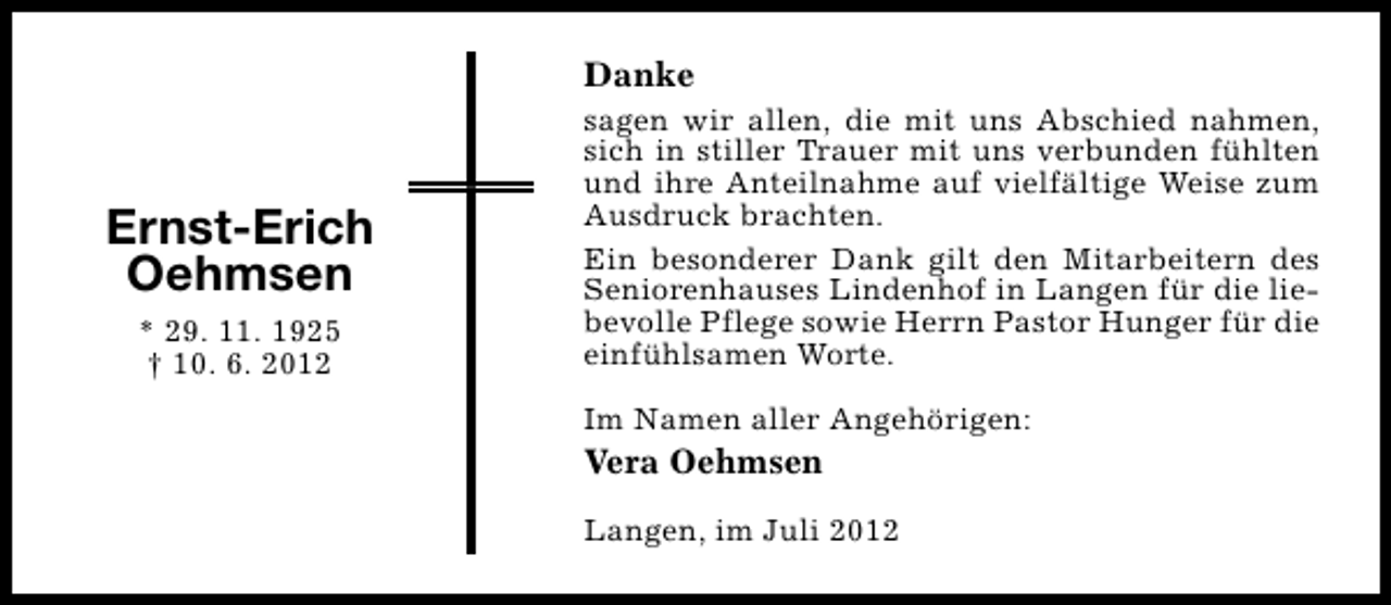 <p>Danke</p><p>Ernst-Erich<br />Oehmsen<br />* 29. 11. 1925<br />† 10. 6. 2012</p><p>sagen wir allen, die mit uns Abschied nahmen,<br />sich in stiller Trauer mit uns verbunden fühlten<br />und ihre Anteilnahme auf vielfältige Weise zum<br />Ausdruck brachten.<br />Ein besonderer Dank gilt den Mitarbeitern des<br />Seniorenhauses Lindenhof in Langen für die liebevolle Pflege sowie Herrn Pastor Hunger für die<br />einfühlsamen Worte.<br />Im Namen aller Angehörigen:</p><p>Vera Oehmsen</p><p>Langen, im Juli 2012</p>