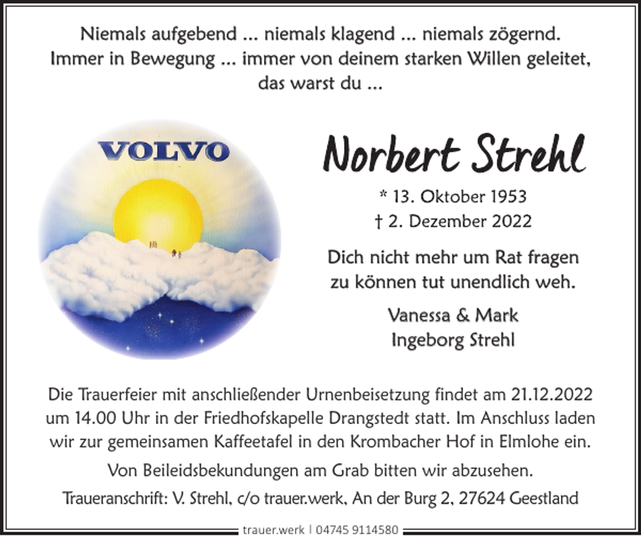 <p>Niemals aufgebend ... niemals klagend ... niemals zögernd.<br />Immer in Bewegung ... immer von deinem starken Willen geleitet,<br />das warst du ...</p><p>Dich nicht mehr um Rat fragen<br />zu können tut unendlich weh.<br />Vanessa &amp; Mark<br />Ingeborg Strehl<br />Die Trauerfeier mit anschließender Urnenbeisetzung findet am 21.12.2022<br />um 14.00 Uhr in der Friedhofskapelle Drangstedt statt. Im Anschluss laden<br />wir zur gemeinsamen Kaffeetafel in den Krombacher Hof in Elmlohe ein.<br />Von Beileidsbekundungen am Grab bitten wir abzusehen.<br />Traueranschrift: V. Strehl, c/o trauer.werk, An der Burg 2, 27624 Geestland<br />trauer.werk | 04745 9114580</p>