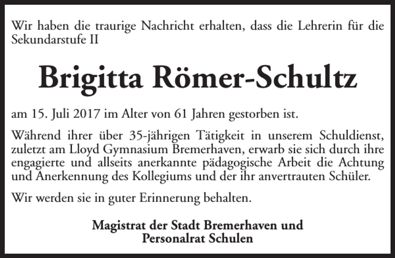 <p>Wir haben die traurige Nachricht erhalten, dass die Lehrerin für die<br />Sekundarstufe II</p><p>Brigitta Römer-Schultz<br />am 15. Juli 2017 im Alter von 61 Jahren gestorben ist.<br />Während ihrer über 35-jährigen Tätigkeit in unserem Schuldienst,<br />zuletzt am Lloyd Gymnasium Bremerhaven, erwarb sie sich durch ihre<br />engagierte und allseits anerkannte pädagogische Arbeit die Achtung<br />und Anerkennung des Kollegiums und der ihr anvertrauten Schüler.<br />Wir werden sie in guter Erinnerung behalten.<br />Magistrat der Stadt Bremerhaven und<br />Personalrat Schulen</p>