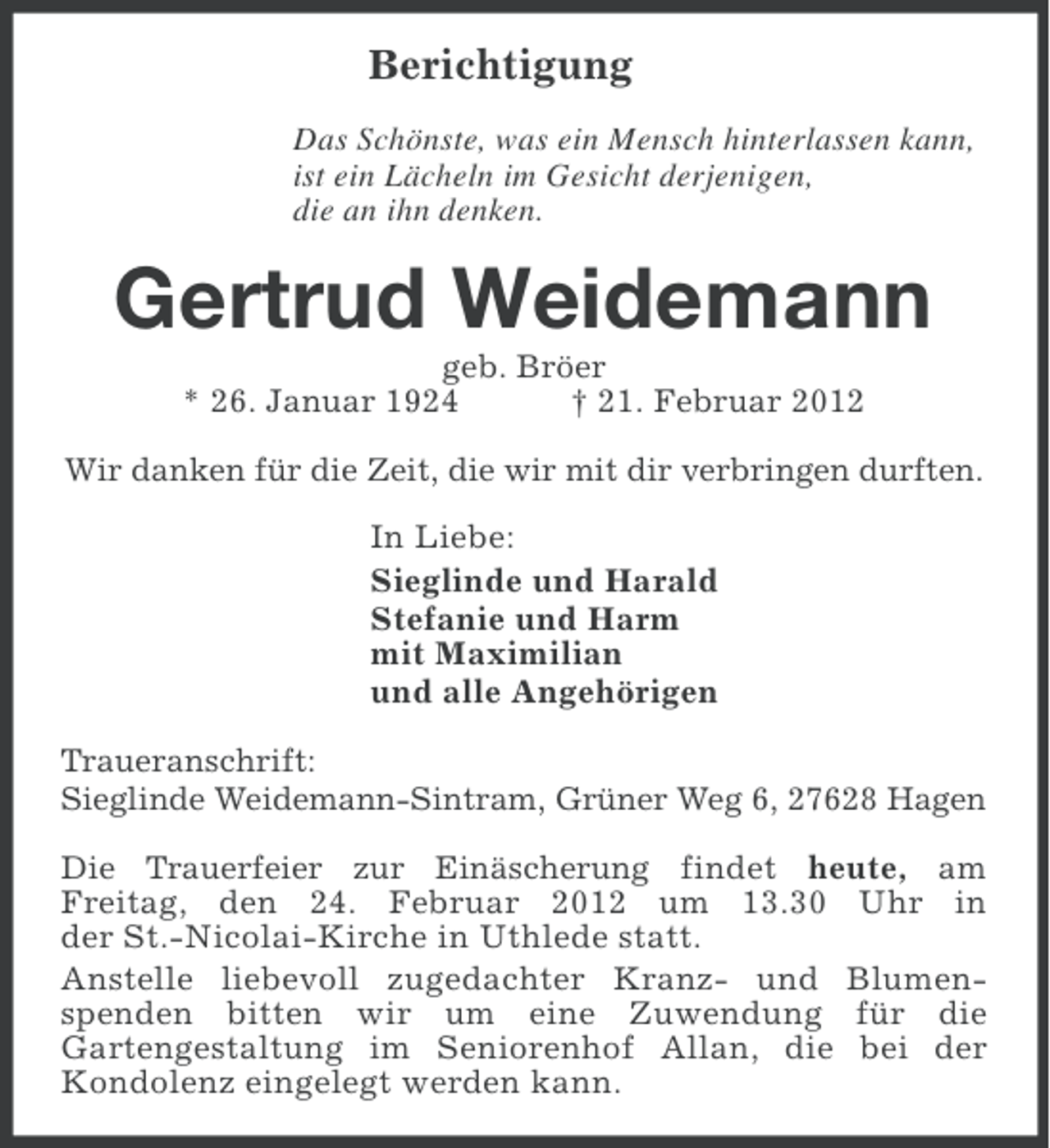 <p>Berichtigung<br />Das Schönste, was ein Mensch hinterlassen kann,<br />ist ein Lächeln im Gesicht derjenigen,<br />die an ihn denken.</p><p>Gertrud Weidemann<br />geb. Bröer<br />* 26. Januar 1924<br />† 21. Februar 2012<br />Wir danken für die Zeit, die wir mit dir verbringen durften.</p><p>In Liebe:<br />Sieglinde und Harald<br />Stefanie und Harm<br />mit Maximilian<br />und alle Angehörigen<br />Traueranschrift:<br />Sieglinde Weidemann-Sintram, Grüner Weg 6, 27628 Hagen<br />Die Trauerfeier zur Einäscherung findet heute, am<br />Freitag, den 24. Februar 2012 um 13.30 Uhr in<br />der St.-Nicolai-Kirche in Uthlede statt.<br />Anstelle liebevoll zugedachter Kranz- und Blumenspenden bitten wir um eine Zuwendung für die<br />Gartengestaltung im Seniorenhof Allan, die bei der<br />Kondolenz eingelegt werden kann.</p>