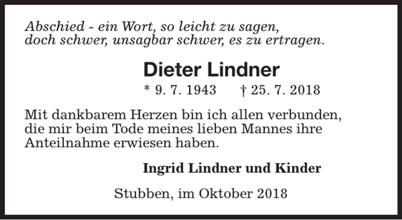 <p>Abschied - ein Wort, so leicht zu sagen,<br />doch schwer, unsagbar schwer, es zu ertragen.</p><p>Dieter Lindner<br />* 9. 7. 1943</p><p>† 25. 7. 2018</p><p>Mit dankbarem Herzen bin ich allen verbunden,<br />die mir beim Tode meines lieben Mannes ihre<br />Anteilnahme erwiesen haben.<br />Ingrid Lindner und Kinder<br />Stubben, im Oktober 2018</p>