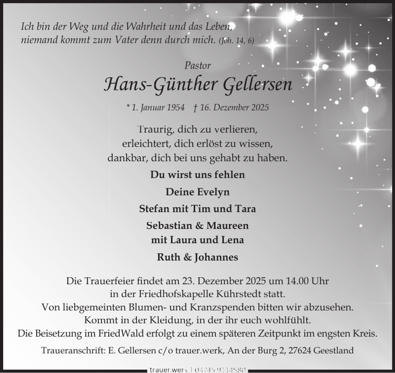<p>Ich bin der Weg und die Wahrheit und das Leben,<br />niemand kommt zum Vater denn durch mich. (Joh. 14, 6)<br />Pastor</p><p>Hans-Günther Gellersen<br />* 1. Januar 1954 † 16. Dezember 2025</p><p>Traurig, dich zu verlieren,<br />erleichtert, dich erlöst zu wissen,<br />dankbar, dich bei uns gehabt zu haben.<br />Du wirst uns fehlen<br />Deine Evelyn<br />Stefan mit Tim und Tara<br />Sebastian &amp; Maureen<br />mit Laura und Lena<br />Ruth &amp; Johannes<br />Die Trauerfeier ﬁndet am 23. Dezember 2025 um 14.00 Uhr<br />in der Friedhofskapelle Kührstedt statt.<br />Von liebgemeinten Blumen- und Kranzspenden bitten wir abzusehen.<br />Kommt in der Kleidung, in der ihr euch wohlfühlt.<br />Die Beisetzung im FriedWald erfolgt zu einem späteren Zeitpunkt im engsten Kreis.<br />Traueranschrift: E. Gellersen c/o trauer.werk, An der Burg 2, 27624 Geestland<br />trauer.werkk | 0 4745 9114580</p>