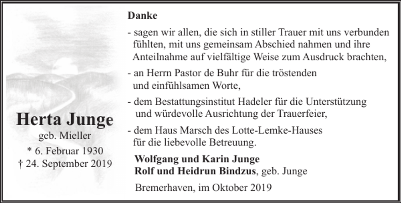 <p>Danke<br />- sagen wir allen, die sich in stiller Trauer mit uns verbunden<br />fühlten, mit uns gemeinsam Abschied nahmen und ihre<br />Anteilnahme auf vielfältige Weise zum Ausdruck brachten,<br />- an Herrn Pastor de Buhr für die tröstenden<br />und einfühlsamen Worte,</p><p>Herta Jungee<br />geb. Mieller<br />* 6. Februar 1930<br />† 24. September 2019</p><p>- dem Bestattungsinstitut Hadeler für die Unterstützung<br />und würdevolle Ausrichtung der Trauerfeier,<br />- dem Haus Marsch des Lotte-Lemke-Hauses<br />für die liebevolle Betreuung.<br />Wolfgang und Karin Junge<br />Rolf und Heidrun Bindzus, geb. Junge<br />Bremerhaven, im Oktober 2019</p>