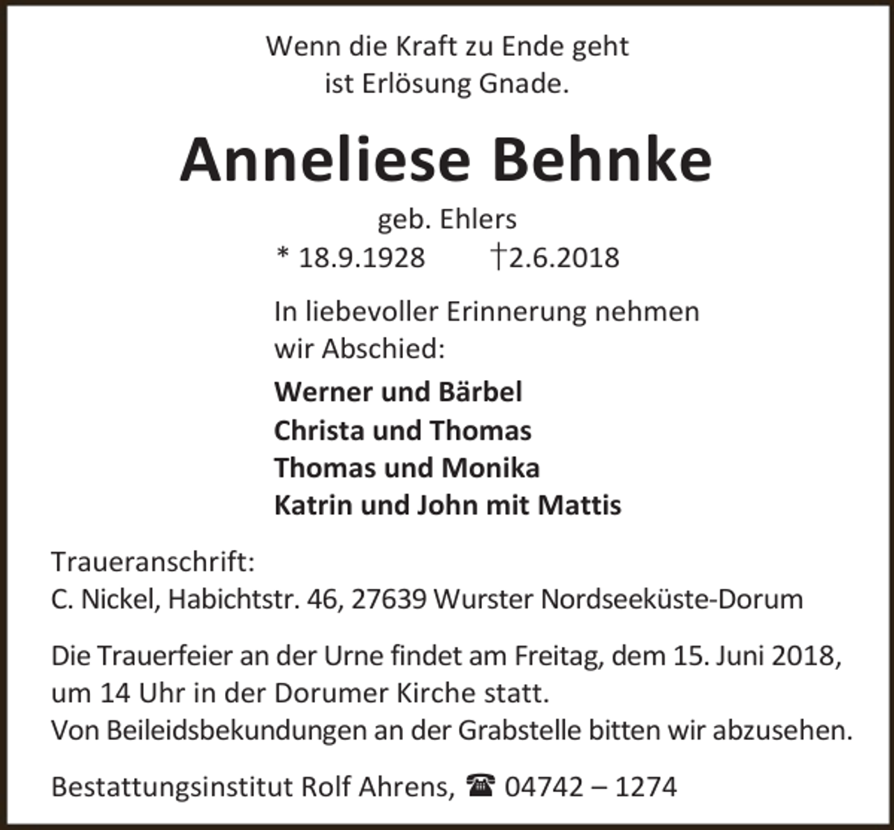 <p>Wenn die Kraft zu Ende geht<br />ist Erlösung Gnade.</p><p>Anneliese Behnke<br />geb. Ehlers<br />* 18.9.1928<br />†2.6.2018</p><p>In liebevoller Erinnerung nehmen<br />wir Abschied:<br />Werner und Bärbel<br />Christa und Thomas<br />Thomas und Monika<br />Katrin und John mit Mattis<br />Traueranschrift:<br />C. Nickel, Habichtstr. 46, 27639 Wurster Nordseeküste-Dorum<br />Die Trauerfeier an der Urne findet am Freitag, dem 15. Juni 2018,<br />um 14 Uhr in der Dorumer Kirche statt.<br />Von Beileidsbekundungen an der Grabstelle bitten wir abzusehen.<br />Bestattungsinstitut Rolf Ahrens,  04742 – 1274</p>