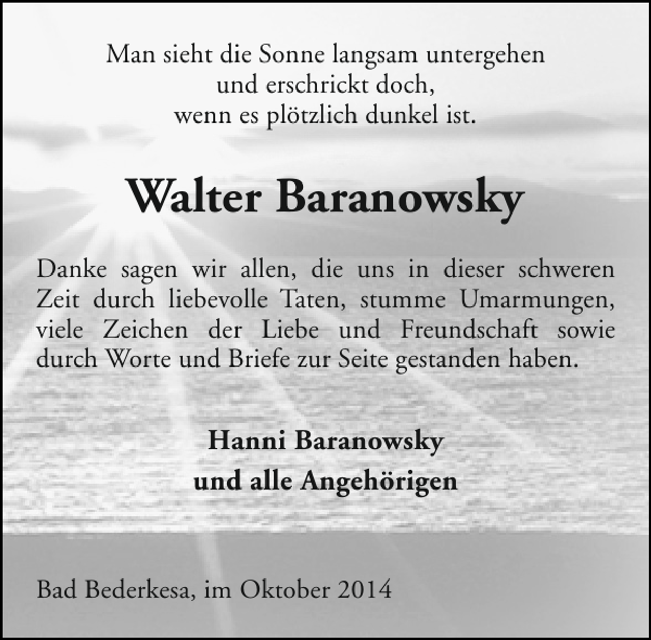 <p>Man sieht die Sonne langsam untergehen<br />und erschrickt doch,<br />wenn es plötzlich dunkel ist.</p><p>Walter Baranowsky<br />Danke sagen wir allen, die uns in dieser schweren<br />Zeit durch liebevolle Taten, stumme Umarmungen,<br />viele Zeichen der Liebe und Freundschaft sowie<br />durch Worte und Briefe zur Seite gestanden haben.</p><p>Hanni Baranowsky<br />und alle Angehörigen<br />Bad Bederkesa, im Oktober 2014</p>