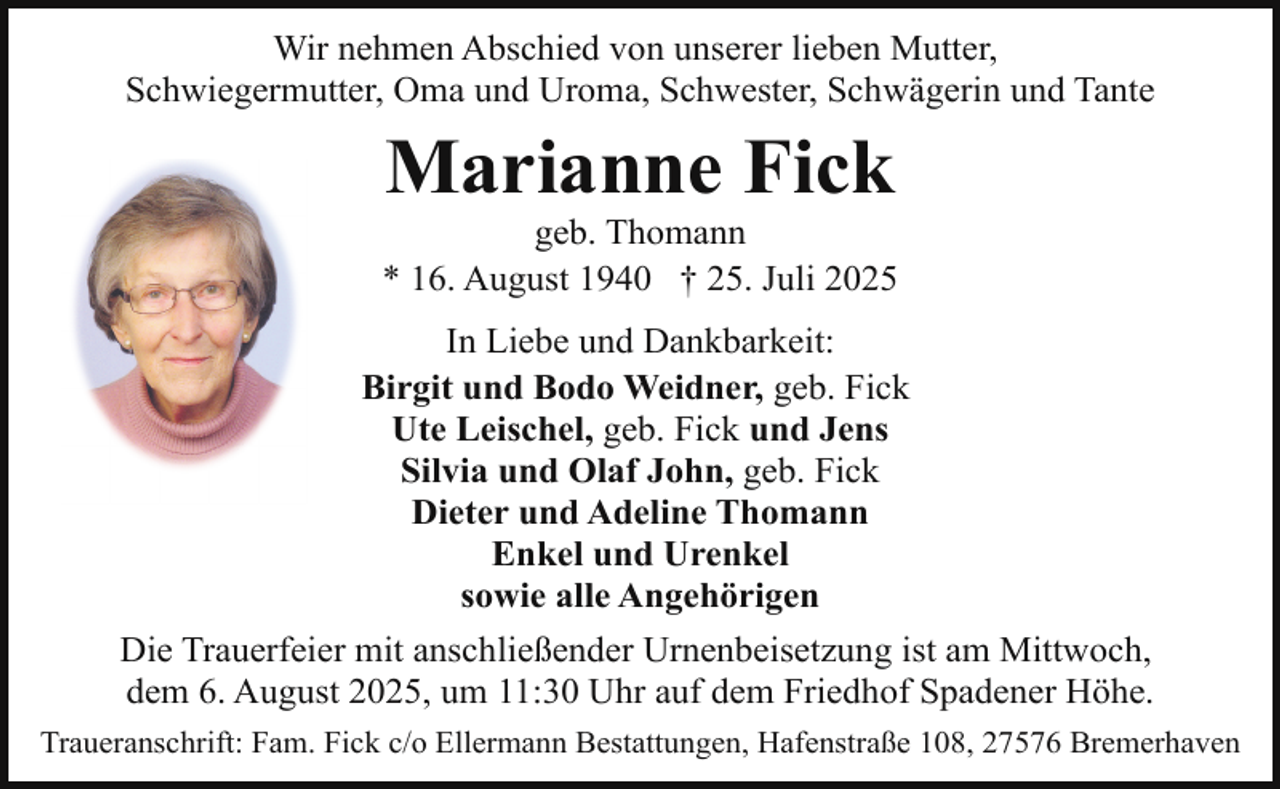 <p>Wir nehmen Abschied von unserer lieben Mutter,<br />Schwiegermutter, Oma und Uroma, Schwester, Schwägerin und Tante</p><p>Marianne Fick</p><p>geb. Thomann<br />* 16. August 1940 † 25. Juli 2025<br />In Liebe und Dankbarkeit:<br />Birgit und Bodo Weidner, geb. Fick<br />Ute Leischel, geb. Fick und Jens<br />Silvia und Olaf John, geb. Fick<br />Dieter und Adeline Thomann<br />Enkel und Urenkel<br />sowie alle Angehörigen<br />Die Trauerfeier mit anschließender Urnenbeisetzung ist am Mittwoch,<br />dem 6. August 2025, um 11:30 Uhr auf dem Friedhof Spadener Höhe.<br />Traueranschrift: Fam. Fick c/o Ellermann Bestattungen, Hafenstraße 108, 27576 Bremerhaven</p>