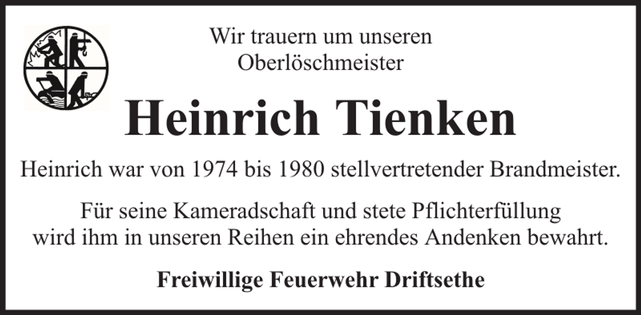 <p>Wir trauern um unseren<br />Oberlöschmeister</p><p>Heinrich Tienken<br />Heinrich war von 1974 bis 1980 stellvertretender Brandmeister.<br />Für seine Kameradschaft und stete Pflichterfüllung<br />wird ihm in unseren Reihen ein ehrendes Andenken bewahrt.<br />Freiwillige Feuerwehr Driftsethe</p>
