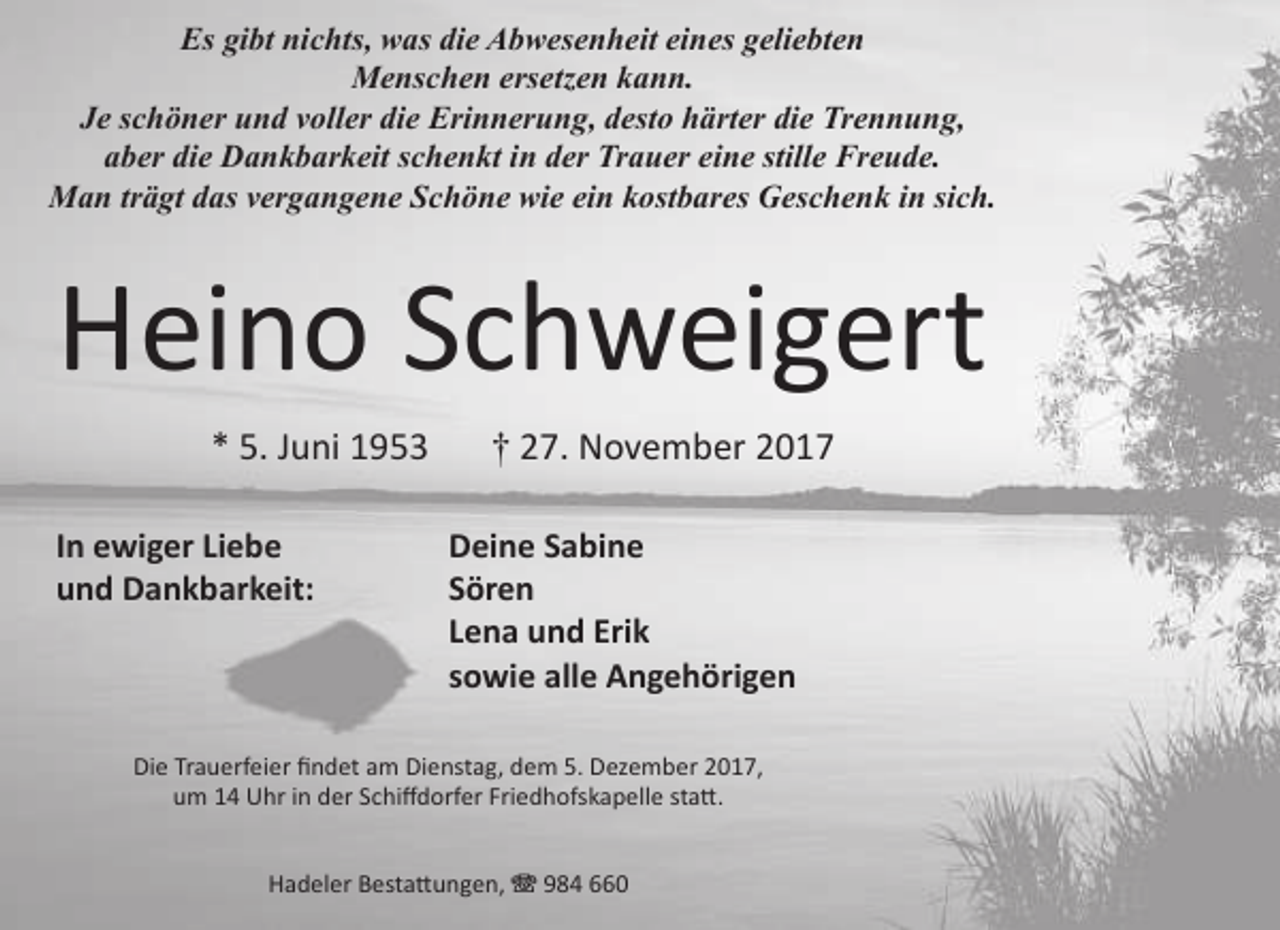 <p>Es gibt nichts, was die Abwesenheit eines geliebten<br />Menschen ersetzen kann.<br />Je schöner und voller die Erinnerung, desto härter die Trennung,<br />aber die Dankbarkeit schenkt in der Trauer eine stille Freude.<br />Man trägt das vergangene Schöne wie ein kostbares Geschenk in sich.</p>
<p>Heino Schweigert<br />* 5. Juni 1953<br />In ewiger Liebe<br />und Dankbarkeit:</p>
<p>† 27. November 2017<br />Deine Sabine<br />Sören<br />Lena und Erik<br />sowie alle Angehörigen</p>
<p>Die Trauerfeier findet am Dienstag, dem 5. Dezember 2017,<br />um 14 Uhr in der Schiffdorfer Friedhofskapelle statt.<br />Hadeler Bestattungen, T 984 660</p>