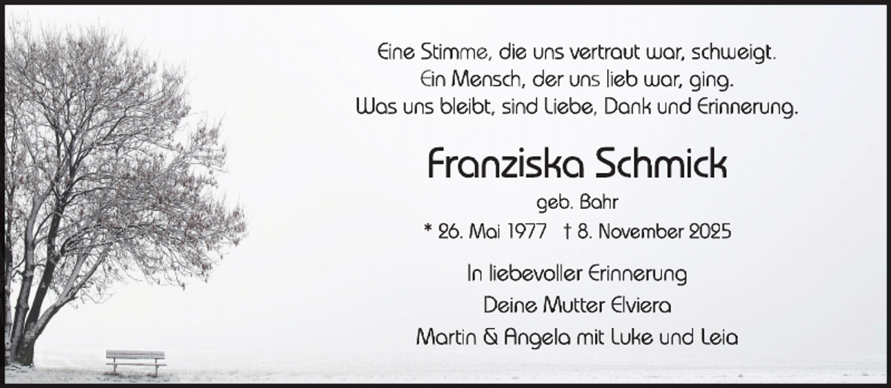 <p>Eine Stimme, die uns vertraut war, schweigt.<br />Ein Mensch, der uns lieb war, ging.<br />Was uns bleibt, sind Liebe, Dank und Erinnerung.</p>
<p>Franziska Schmick</p>
<p>geb. Bahr<br />* 26. Mai 1977 † 8. November 2025</p>
<p>In liebevoller Erinnerung<br />Deine Mutter Elviera<br />Martin &amp; Angela mit Luke und Leia</p>