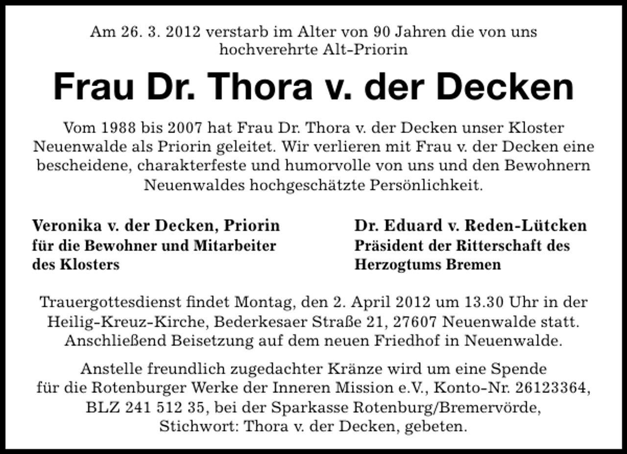 <p>Am 26. 3. 2012 verstarb im Alter von 90 Jahren die von uns<br />hochverehrte Alt-Priorin</p><p>Frau Dr. Thora v. der Decken<br />Vom 1988 bis 2007 hat Frau Dr. Thora v. der Decken unser Kloster<br />Neuenwalde als Priorin geleitet. Wir verlieren mit Frau v. der Decken eine<br />bescheidene, charakterfeste und humorvolle von uns und den Bewohnern<br />Neuenwaldes hochgeschätzte Persönlichkeit.</p><p>Veronika v. der Decken, Priorin</p><p>für die Bewohner und Mitarbeiter<br />des Klosters</p><p>Dr. Eduard v. Reden-Lütcken<br />Präsident der Ritterschaft des<br />Herzogtums Bremen</p><p>Trauergottesdienst ﬁndet Montag, den 2. April 2012 um 13.30 Uhr in der<br />Heilig-Kreuz-Kirche, Bederkesaer Straße 21, 27607 Neuenwalde statt.<br />Anschließend Beisetzung auf dem neuen Friedhof in Neuenwalde.<br />Anstelle freundlich zugedachter Kränze wird um eine Spende<br />für die Rotenburger Werke der Inneren Mission e.V., Konto-Nr. 26123364,<br />BLZ 241 512 35, bei der Sparkasse Rotenburg/Bremervörde,<br />Stichwort: Thora v. der Decken, gebeten.</p>