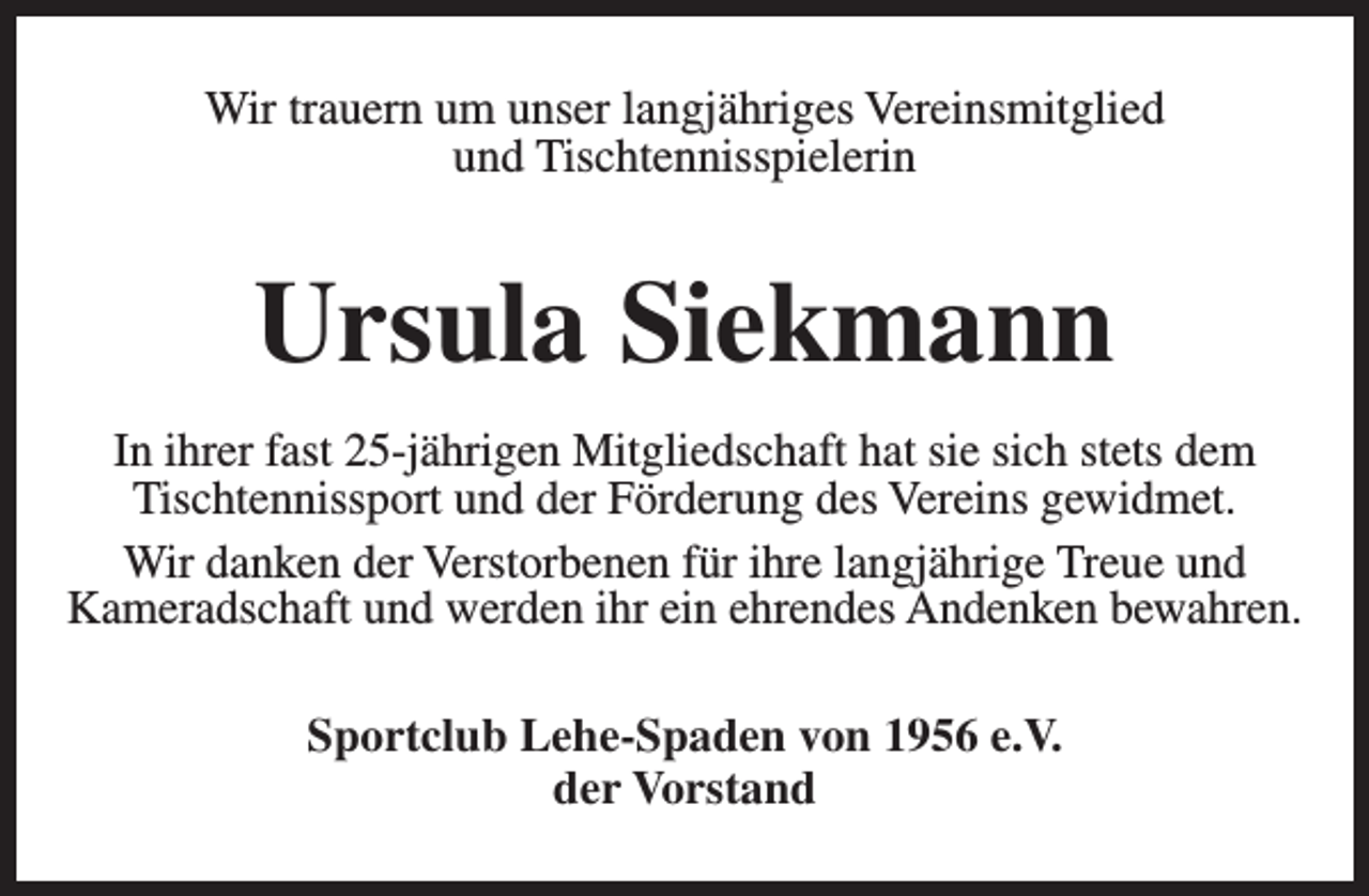<p>Wir trauern um unser langjähriges Vereinsmitglied<br />und Tischtennisspielerin</p><p>Ursula Siekmann<br />In ihrer fast 25-jährigen Mitgliedschaft hat sie sich stets dem<br />Tischtennissport und der Förderung des Vereins gewidmet.<br />Wir danken der Verstorbenen für ihre langjährige Treue und<br />Kameradschaft und werden ihr ein ehrendes Andenken bewahren.<br />Sportclub Lehe-Spaden von 1956 e.V.<br />der Vorstand</p>