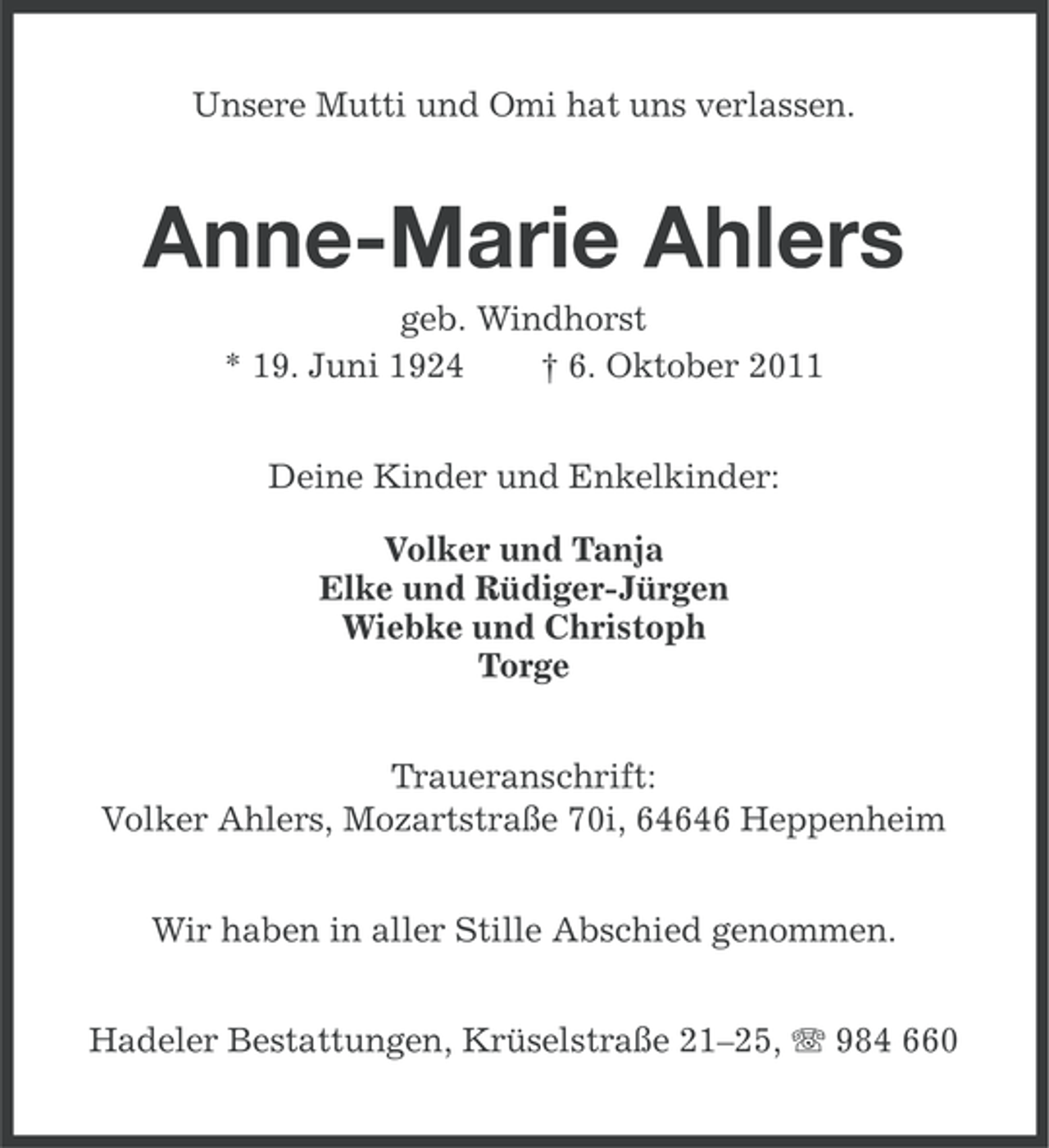 <p>Unsere Mutti und Omi hat uns verlassen.</p><p>Anne-Marie Ahlers<br />geb. Windhorst<br />* 19. Juni 1924<br />† 6. Oktober 2011<br />Deine Kinder und Enkelkinder:<br />Volker und Tanja<br />Elke und Rüdiger-Jürgen<br />Wiebke und Christoph<br />Torge<br />Traueranschrift:<br />Volker Ahlers, Mozartstraße 70i, 64646 Heppenheim<br />Wir haben in aller Stille Abschied genommen.<br />Hadeler Bestattungen, Krüselstraße 21–25, 984 660</p>