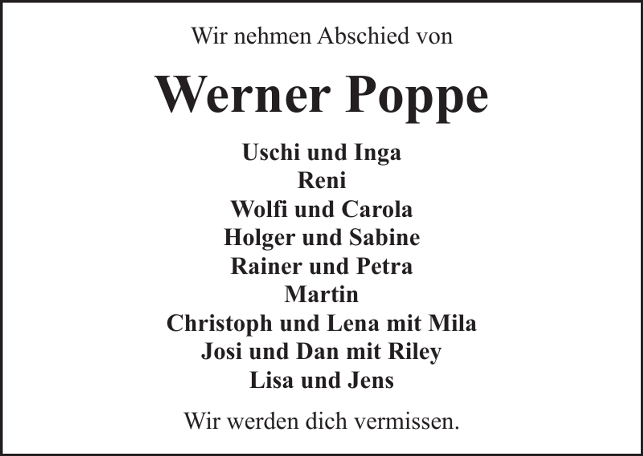 <p>Wir nehmen Abschied von</p><p>Werner Poppe<br />Uschi und Inga<br />Reni<br />Wolfi und Carola<br />Holger und Sabine<br />Rainer und Petra<br />Martin<br />Christoph und Lena mit Mila<br />Josi und Dan mit Riley<br />Lisa und Jens<br />Wir werden dich vermissen.</p>