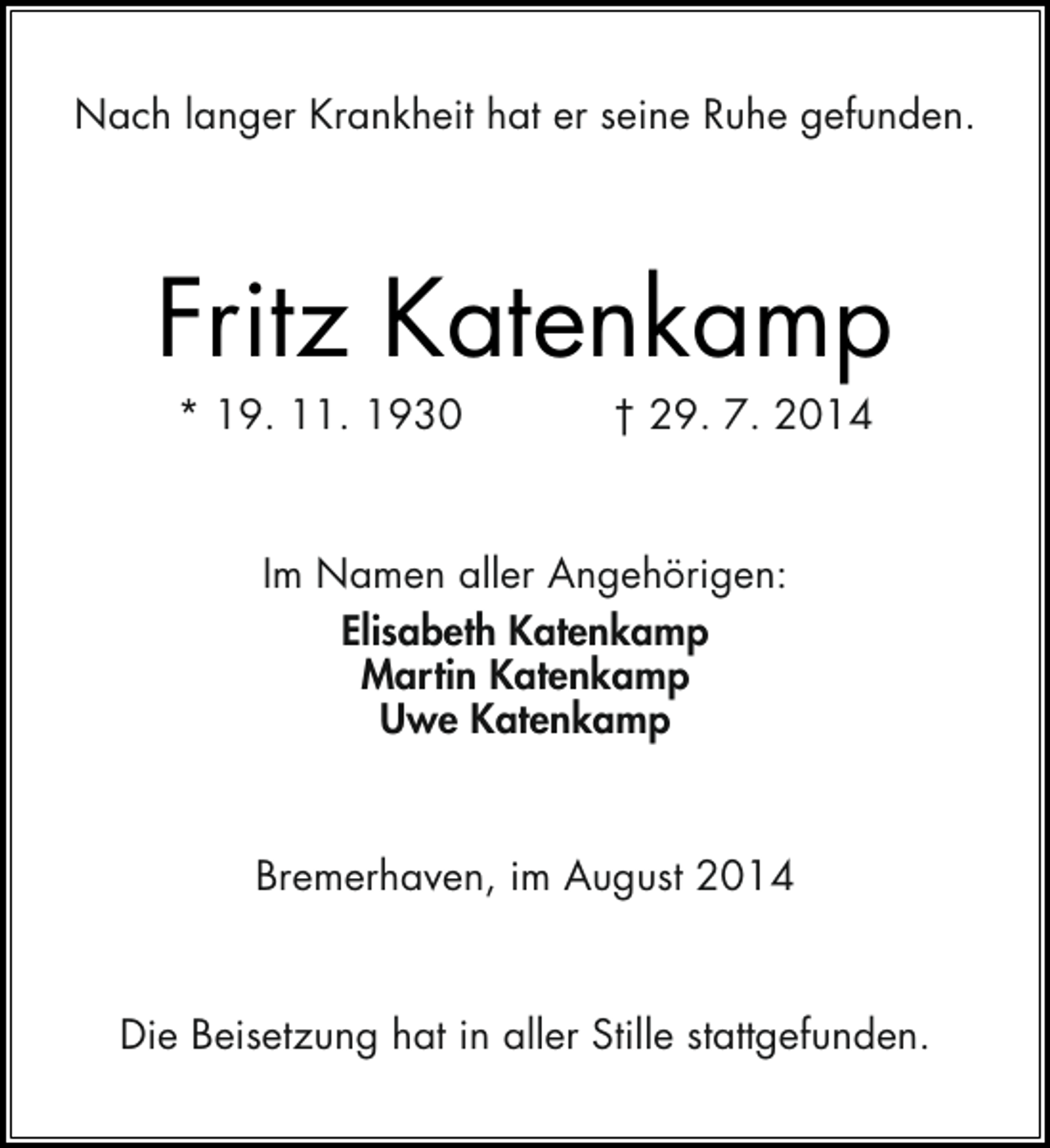 <p>Nach langer Krankheit hat er seine Ruhe gefunden.</p><p>Fritz Katenkamp<br />* 19. 11. 1930</p><p>† 29. 7. 2014</p><p>Im Namen aller Angehörigen:<br />Elisabeth Katenkamp<br />Martin Katenkamp<br />Uwe Katenkamp</p><p>Bremerhaven, im August 2014</p><p>Die Beisetzung hat in aller Stille stattgefunden.</p>