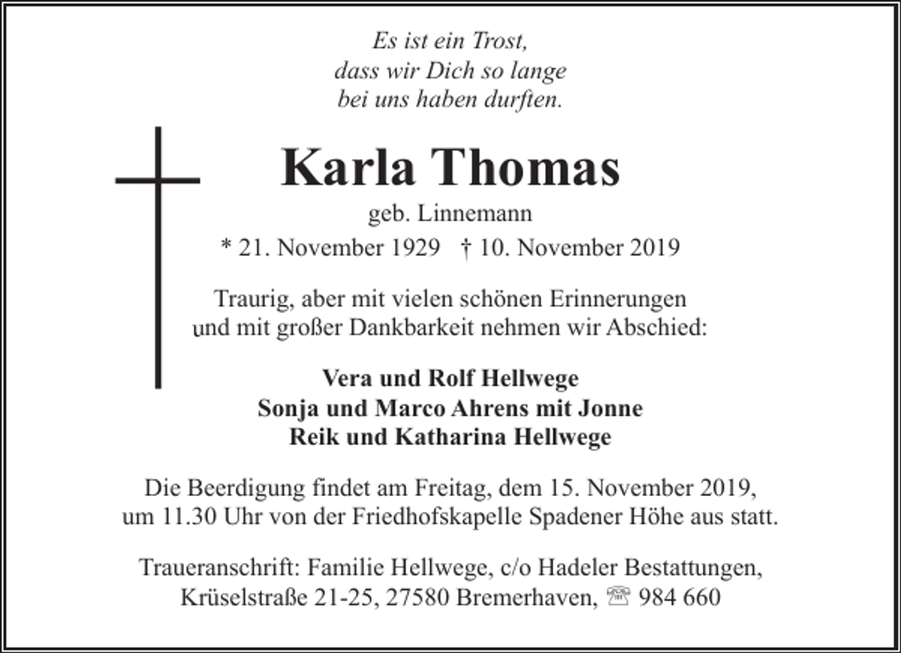 <p>Es ist ein Trost,<br />dass wir Dich so lange<br />bei uns haben durften.</p><p>Karla Thomas</p><p>geb. Linnemann<br />* 21. November 1929 † 10. November 2019<br />Traurig, aber mit vielen schönen Erinnerungen<br />uund mit großer Dankbarkeit nehmen wir Abschied:<br />Vera und Rolf Hellwege<br />Sonja und Marco Ahrens mit Jonne<br />Reik und Katharina Hellwege<br />Die Beerdigung findet am Freitag, dem 15. November 2019,<br />um 11.30 Uhr von der Friedhofskapelle Spadener Höhe aus statt.<br />Traueranschrift: Familie Hellwege, c/o Hadeler Bestattungen,<br />Krüselstraße 21-25, 27580 Bremerhaven, ' 984 660</p>