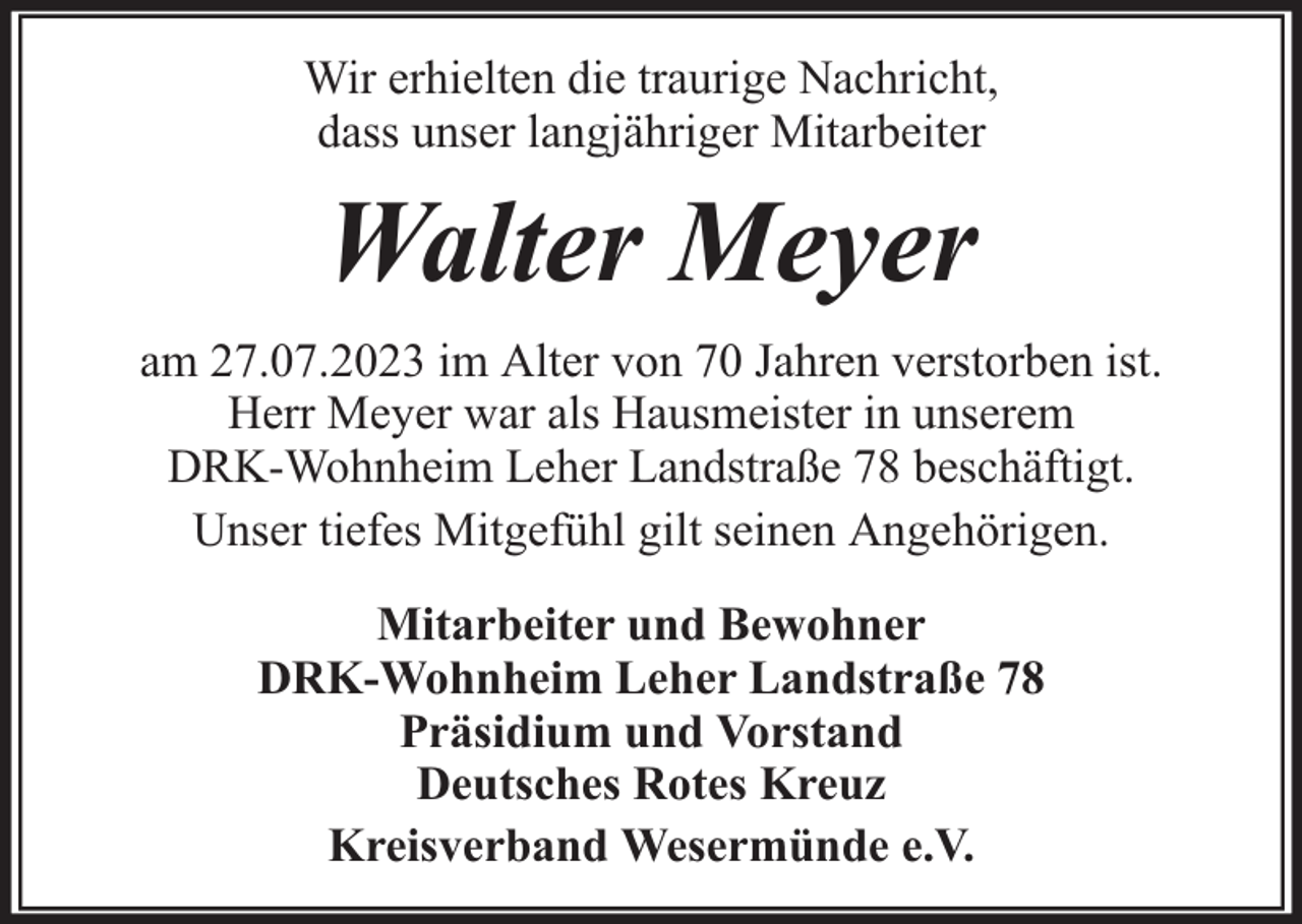 <p>Wir erhielten die traurige Nachricht,<br />dass unser langjähriger Mitarbeiter</p><p>Walter Meyer<br />am 27.07.2023 im Alter von 70 Jahren verstorben ist.<br />Herr Meyer war als Hausmeister in unserem<br />DRK-Wohnheim Leher Landstraße 78 beschäftigt.<br />Unser tiefes Mitgefühl gilt seinen Angehörigen.<br />Mitarbeiter und Bewohner<br />DRK-Wohnheim Leher Landstraße 78<br />Präsidium und Vorstand<br />Deutsches Rotes Kreuz<br />Kreisverband Wesermünde e.V.</p>