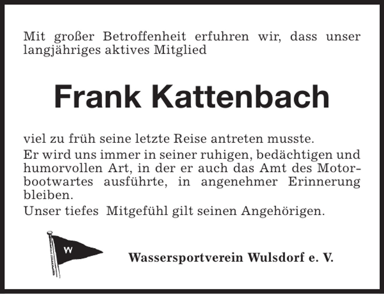 <p>Mit großer Betroffenheit erfuhren wir, dass unser<br />langjähriges aktives Mitglied</p><p>Frank Kattenbach<br />viel zu früh seine letzte Reise antreten musste.<br />Er wird uns immer in seiner ruhigen, bedächtigen und<br />humorvollen Art, in der er auch das Amt des Motorbootwartes ausführte, in angenehmer Erinnerung<br />bleiben.<br />Unser tiefes Mitgefühl gilt seinen Angehörigen.<br />Wassersportverein Wulsdorf e. V.</p>