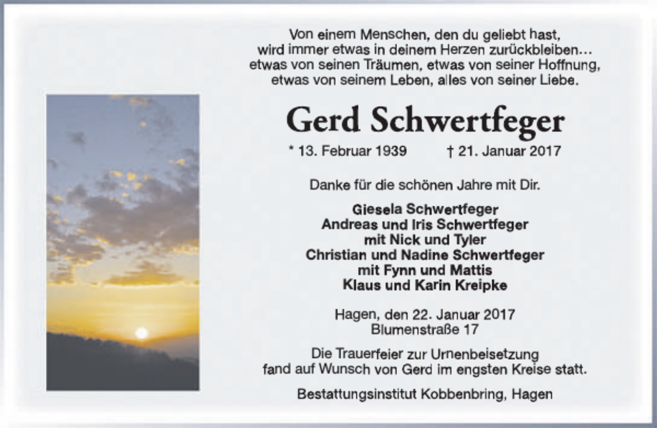 <p>Von einem Menschen, den du geliebt hast,<br />wird immer etwas in deinem Herzen zurückbleiben…<br />etwas von seinen Träumen, etwas von seiner Hoffnung,<br />etwas von seinem Leben, alles von seiner Liebe.</p><p>Gerd Schwertfeger<br />* 13. Februar 1939</p><p>† 21. Januar 2017</p><p>Danke für die schönen Jahre mit Dir.<br />Giesela Schwertfeger<br />Andreas und Iris Schwertfeger<br />mit Nick und Tyler<br />Christian und Nadine Schwertfeger<br />mit Fynn und Mattis<br />Klaus und Karin Kreipke<br />Hagen, den 22. Januar 2017<br />Blumenstraße 17<br />Die Trauerfeier zur Urnenbeisetzung<br />fand auf Wunsch von Gerd im engsten Kreise statt.<br />Bestattungsinstitut Kobbenbring, Hagen</p>