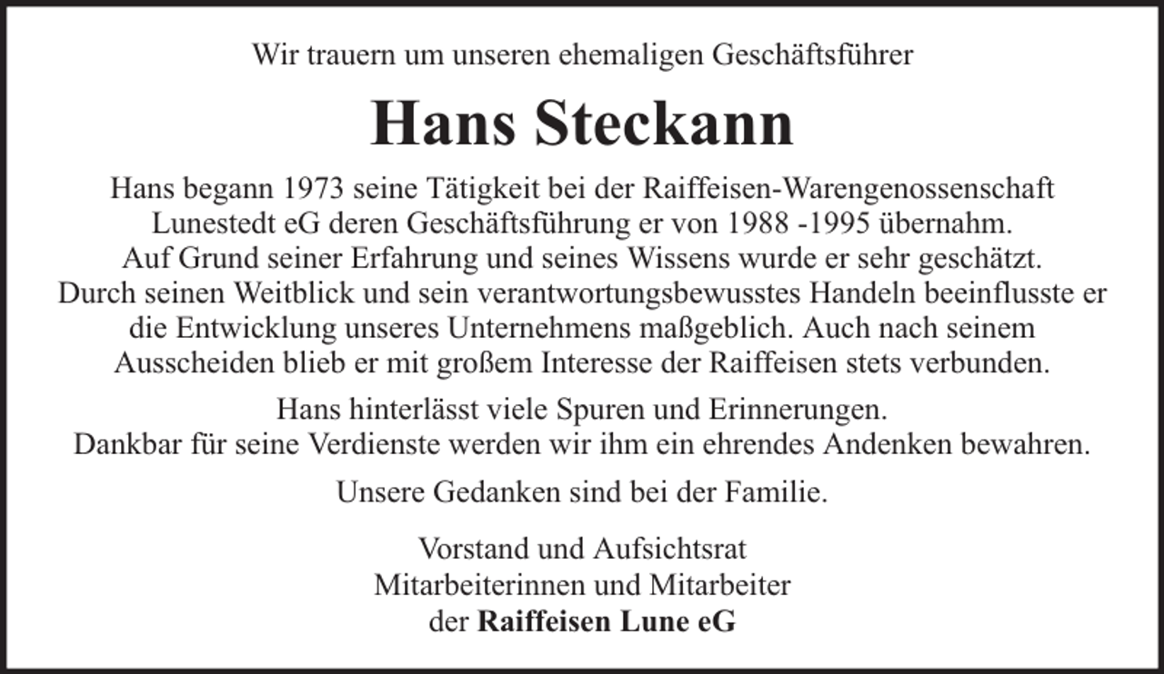 <p>Wir trauern um unseren ehemaligen Geschäftsführer</p><p>Hans Steckann<br />Hans begann 1973 seine Tätigkeit bei der Raiffeisen-Warengenossenschaft<br />Lunestedt eG deren Geschäftsführung er von 1988 -1995 übernahm.<br />Auf Grund seiner Erfahrung und seines Wissens wurde er sehr geschätzt.<br />Durch seinen Weitblick und sein verantwortungsbewusstes Handeln beeinflusste er<br />die Entwicklung unseres Unternehmens maßgeblich. Auch nach seinem<br />Ausscheiden blieb er mit großem Interesse der Raiffeisen stets verbunden.<br />Hans hinterlässt viele Spuren und Erinnerungen.<br />Dankbar für seine Verdienste werden wir ihm ein ehrendes Andenken bewahren.<br />Unsere Gedanken sind bei der Familie.<br />Vorstand und Aufsichtsrat<br />Mitarbeiterinnen und Mitarbeiter<br />der Raiffeisen Lune eG</p>
